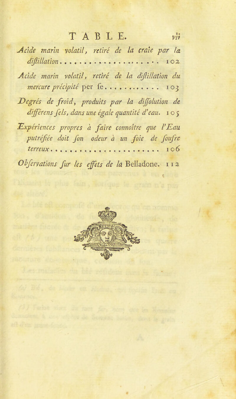 Acide marin volatil, retiré de la craie par la diflillation 102 Acide marin volatil, retiré de la diflillation du mercure précipité per fe 103 Degrés de froid, produits par la diffolution de différens fels, dans une égale quantité d’eau. 105 Expériences propres à faire connoitre que l’Eau putréfiée doit fon odeur a un foie de foufre terreux , 106 Obfervations fur les effets de la Belladone. 1 12 0i