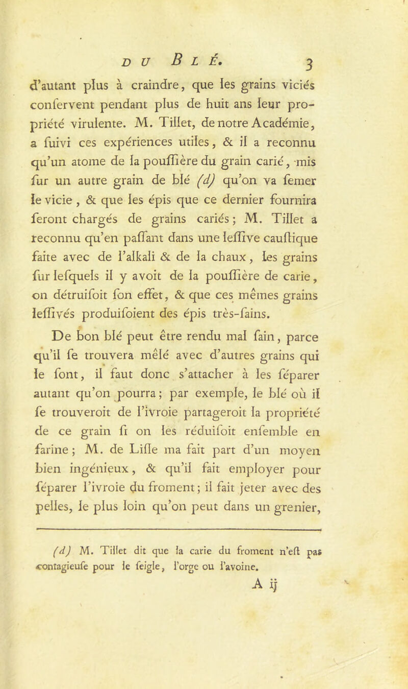 d’autant plus à craindre, que les grains viciés confervent pendant plus de huit ans leur pro- priété virulente. M. Tillet, de notre Académie, a fuivi ces expériences utiles, & il a reconnu qu’un atome de la pouffière du grain carié, mis fur un autre grain de blé (d) qu’on va femer le vicie , & que les épis que ce dernier fournira feront chargés de grains cariés; M. Tillet a reconnu qu’en paffant dans une lefïïve cauflique faite avec de l’alkali & de la chaux, les grains fur lefquels il y avoit de la pouffière de carie, on détruifoit fon effet, & que ces mêmes grains leiïîvés produifoient des épis très-fains. De bon blé peut être rendu mal fain, parce qu’il fe trouvera mêlé avec d’autres grains qui le font, il faut donc s’attacher à les féparer autant qu’on pourra ; par exemple, le blé où il fe trouveroit de I’ivroie partageroit la propriété de ce grain fi on les réduifoit enfemble en farine; M. de Lille ma fait part d’un moyen bien ingénieux, & qu’il fait employer pour féparer l’ivroie du froment ; il fait jeter avec des pelles, le plus loin qu’on peut dans un grenier, (d) M. Tillet dit que la carie du froment n’eft pas contagieufe pour le feigle, l’orge ou l’avoine.
