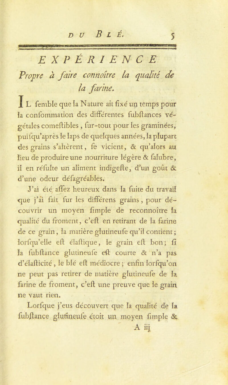 du Blé. rrairimr -TyrVin^T ~ tt acrcn- ^æ^anascnaCTCEjzsexæ'sœazxBszzzsüts EXPÉRIENCE Propre à faire connoître la qualité de la farine. I L femble que la Nature ait fixe' un temps pour la confommation des différentes fubftances vé- gétales comeftibles, fur-tout pour les graminées, puifqu’après le laps de quelques années, la plupart des grains s'altèrent, fe vicient, & qu’aiors au lieu de produire une nourriture légère & falubre, il en réfulte un aliment indigefte, d’un goût & d’une odeur défagréables. J’ai été affez heureux dans la fuite du travail que j’âi fait fur les différens grains , pour dé- couvrir un moyen fimple de reconnoître la qualité du froment, c’eft en retirant de la farine de ce grain, la matière glutineufe qu’il contient ; ïorfqu’elle eft élaftique, le grain eft bon; fi la fubftance glutineufe eft courte & n’a pas d’élafticité , le blé eft médiocre ; enfin lorfqu’on ne peut pas retirer de matière glutineufe de la farine de froment, c’eft une preuve que le grain ne vaut rien. Lorfque j’eus découvert que la qualité de la fubftance glutineufe étoit un moyen fimple Sc