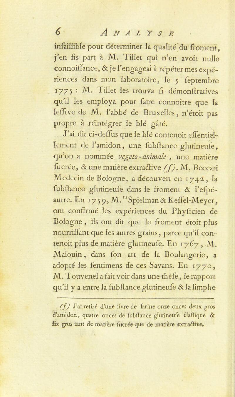 infaillible pour déterminer la qualité du froment, j’en fis part à M. Tillet qui n’en avoit nulle connoiflance, & je l’engageai à répéter mes expé- riences dans mon laboratoire, le 5 feptembre 1775 : M. Tillet les trouva fi démonftratives qu’il les employa pour faire connoître que la leflîve de M. l’abbé de Bruxelles, n’étoit pas propre à réintégrer le blé gâté. J’ai dit ci-deffus que le blé contenoit effentiei-. îement de l’amidon, une fubfiance glutineufe, qu’on a nommée vegeto- animale , une matière fucrée, & une matière extracfiive (f). M. Beccari Médecin de Bologne, a découvert en 1742 , la fubfiance glutineufe dans le froment & l’efpé- autre. En 1759, M. ISSpieIman& Keflel-Meyer, ont confirmé les expériences du Phyficien de Bologne , ils ont dit que le froment étoit plus nourriffant que les autres grains, parce qu’il con- tenoit plus de matière glutineufe. En 1767 , M. Malouin, dans fon art de la Boulangerie, a adopté les fentimens de ces Savans. En 1770, M. Touvenel a fait voir dans une thèfe, le rapport qu’il y a entre la fubfiance glutineufe & lalimphe (f) J’ai retiré d’une livre de farine onze onces deux gros d’amidon, quatre onces de fubfiance glutineufe diadique & fix gros tant de matière fucrée que de matière extraélive»