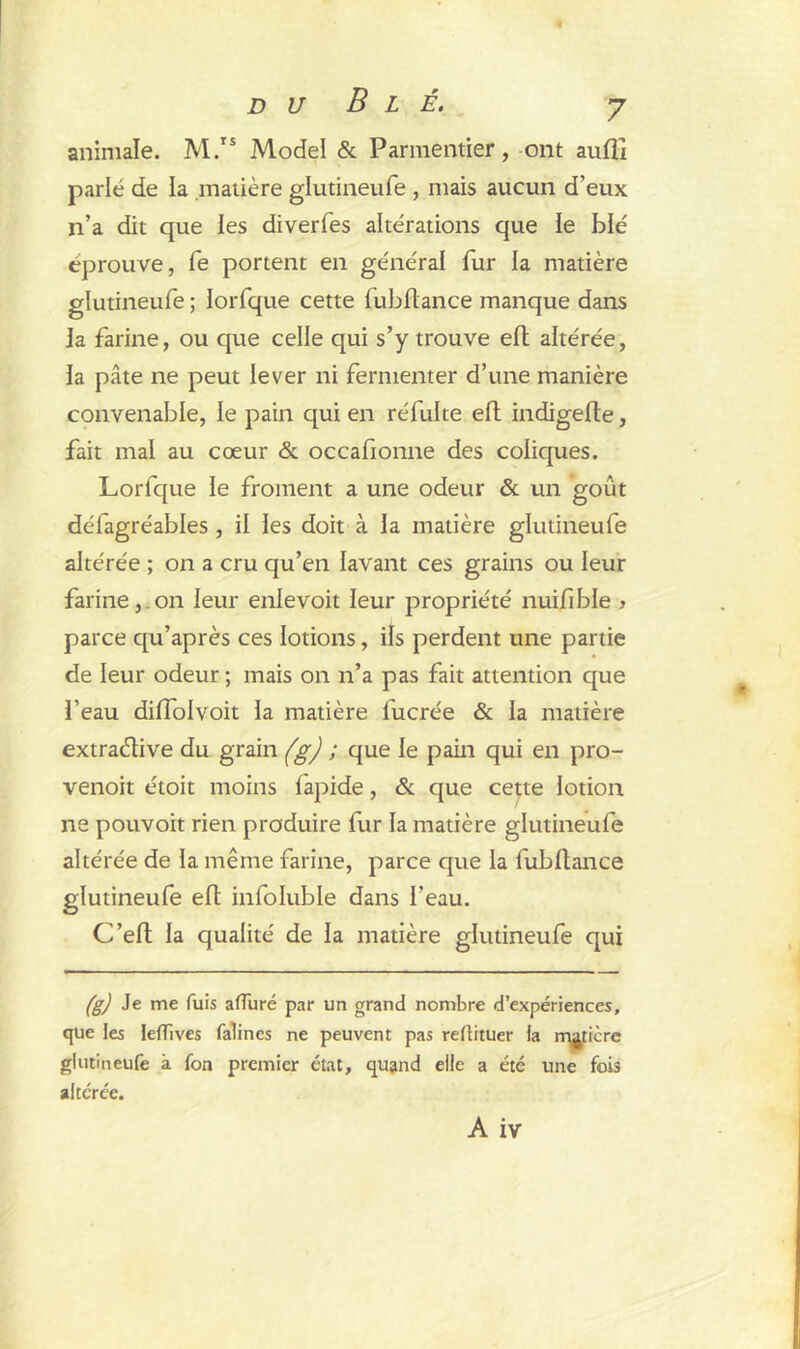 animale. M.rs Model & Parmentier, ont auflî parlé de la matière glutineufe , mais aucun d’eux n’a dit que ies diverfes altérations que le blé éprouve, fe portent en général fur la matière glutineufe ; lorfque cette fubflance manque dans ia farine, ou que celle qui s’y trouve elt altérée, la pâte ne peut lever ni fermenter d’une manière convenable, le pain qui en réfulte eft indigefle, fait mai au cœur & occafionne des coliques. Lorfque ie froment a une odeur & un goût défagréables , il ies doit à la matière glutineufe altérée ; on a cru qu’en lavant ces grains ou leur farine, on leur enlevoit leur propriété nuifible > parce qu’après ces lotions, ils perdent une partie de leur odeur ; mais on n’a pas fait attention que l’eau dilfolvoit la matière fucrée & ia matière extradive du grain (g) ; que le pain qui en pro- venoit étoit moins lapide, & que cette lotion ne pouvoit rien produire fur la matière glutineufe altérée de la même farine, parce que ia fubflance glutineufe eft infoluble dans l’eau. C’elt la qualité de la matière glutineufe qui (g) Je me fuis afluré par un grand nombre d’expériences, que les leffives falincs ne peuvent pas reftituer la matière glutineufe à fon premier état, quand elle a été une fois altérée.