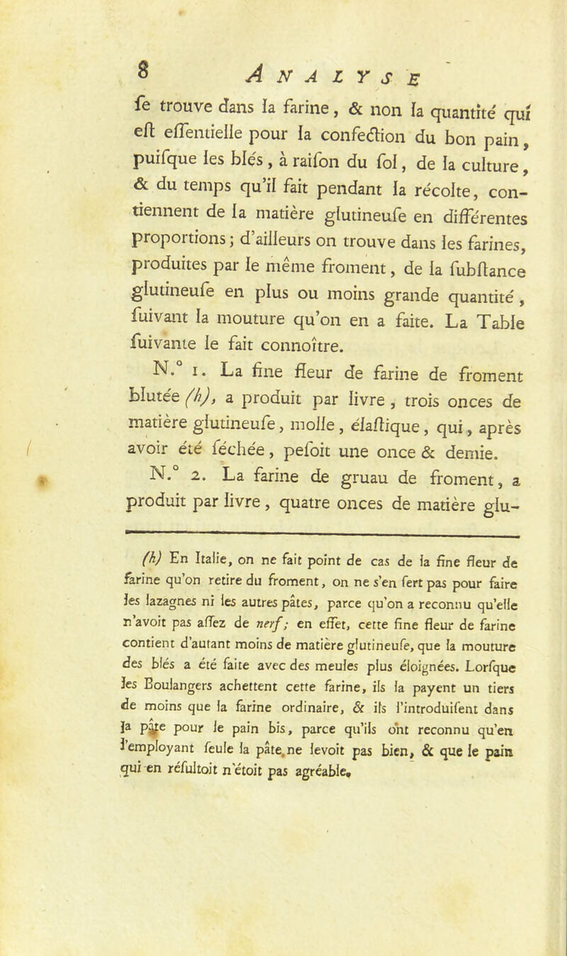 fe trouve dans ïa farine, & non la quantité qui eft efîentielle pour la confection du bon pain, puifque les blés , a railon du foi, de la culture, & du temps qu’il fait pendant la récolte, con- tiennent de la matière glutineufe en différentes propoitions ; d ailleurs on trouve dans les farines, produites par le même froment, de ia fubftance glutineufe en plus ou moins grande quantité , fui vaut la mouture qu’on en a faite. La Table fuivante le fait connoître. N. i. La fine fleur de farine de froment blutée (h), a produit par livre , trois onces de matière glutineufe, molle , éiaflique , qui, après avoir été féehée, pefoit une once & demie. N. 2. La farine de gruau de froment, a produit par livre , quatre onces de matière glu- (h) En Italie, on ne fait point de cas de ia fine fleur de farine qu’on retire du froment, on ne s’en fert pas pour faire les lazagnes ni les autres pâtes, parce qu'on a reconnu qu’elle n’avoit pas aflez de nerf; en effet, cette fine fleur de farine contient d’autant moins de matière glutineufe, que ia mouture des blés a été faite avec des meuies plus éloignées. Lorfque les Eouiangers achettent cette farine, iis ia payent un tiers de moins que ia farine ordinaire, & iis i’introduifent dans Ja pÿe pour ie pain bis, parce qu’ils ont reconnu qu’en i employant feule ia pâte.ne levoit pas bien, & que le pain qui en réfultoit n'étoit pas agréable.