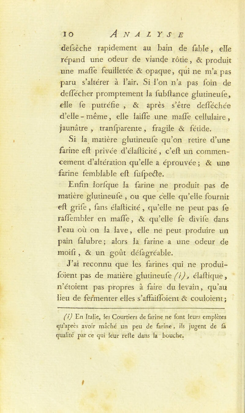 defsèche rapidement au bain de fable, elle répand une odeur de viande rôtie, & produit une mafTe feuilletée & opaque, qui ne m’a pas paru s’altérer à l’air. Si l’on n’a pas foin de deffécher promptement la fubflance glutineufe, elle fe putréfie , & après s’être defféchée d’elle - même, elle laifie une malfe cellulaire , jaunâtre , tranfparente , fragile & fétide. Si la matière glutineufe qu’on retire d’une farine eft privée d’élaflicité , c’eft un commen- cement d’altération qu’elle a éprouvée ; & une farine femblable eft fufpeéte. Enfin lorfque la farine ne produit pas de matière glutineufe , ou que celle qu’elle fournit eft grife , fans élaflicité , qu’elle ne peut pas fe rafiembier en malle, & qu’elle fe divife dans l’eau où on la lave, elle ne peut produire un pain faîubre; alors la farine a une odeur de moifi , & un goût défagréable. J’ai reconnu que les farines qui ne produi- fdient pas de matière glutineufe (i), élaflique, n’étoient pas propres à faire du levain, qu’au lieu de fermenter elles s’aftaiffoient & coûtaient; (i) En Italie, les Courtiers de farine ne font leurs empiètes qu’après avoir mâché un peu de farine, ils jugent de fà qualité par ce qui leur refie dans la bouche.