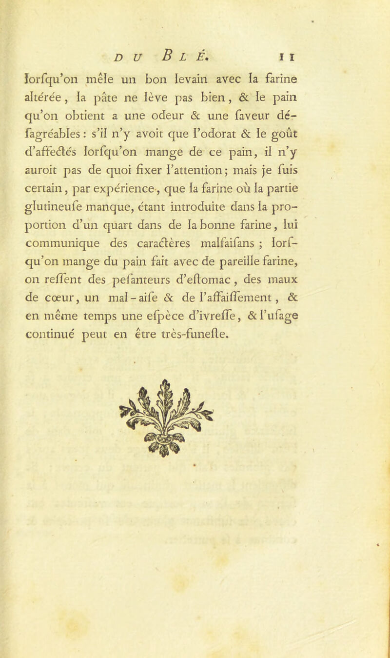 ïorfqu’on mêle un bon levain avec la farine altérée , la pâte ne lève pas bien, & le pain qu’on obtient a une odeur & une faveur dé- fagréables : s’il n’y avoit que l’odorat & le goût d’aftedés iorfqu’on mange de ce pain, il n’y auroit pas de quoi fixer l’attention ; mais je fuis certain, par expérience, que la farine où la partie glutineufe manque, étant introduite dans la pro- portion d’un quart dans de la bonne farine, lui communique des caradères malfaifans ; lorf- qu’on mange du pain fait avec de pareille farine, on relient des pefanteurs d’eftomac, des maux de cœur, un mal-aife & de rafFaiffement, & en même temps une efpèce d’ivreffe, &l’ufage continué peut en être très-funefte.