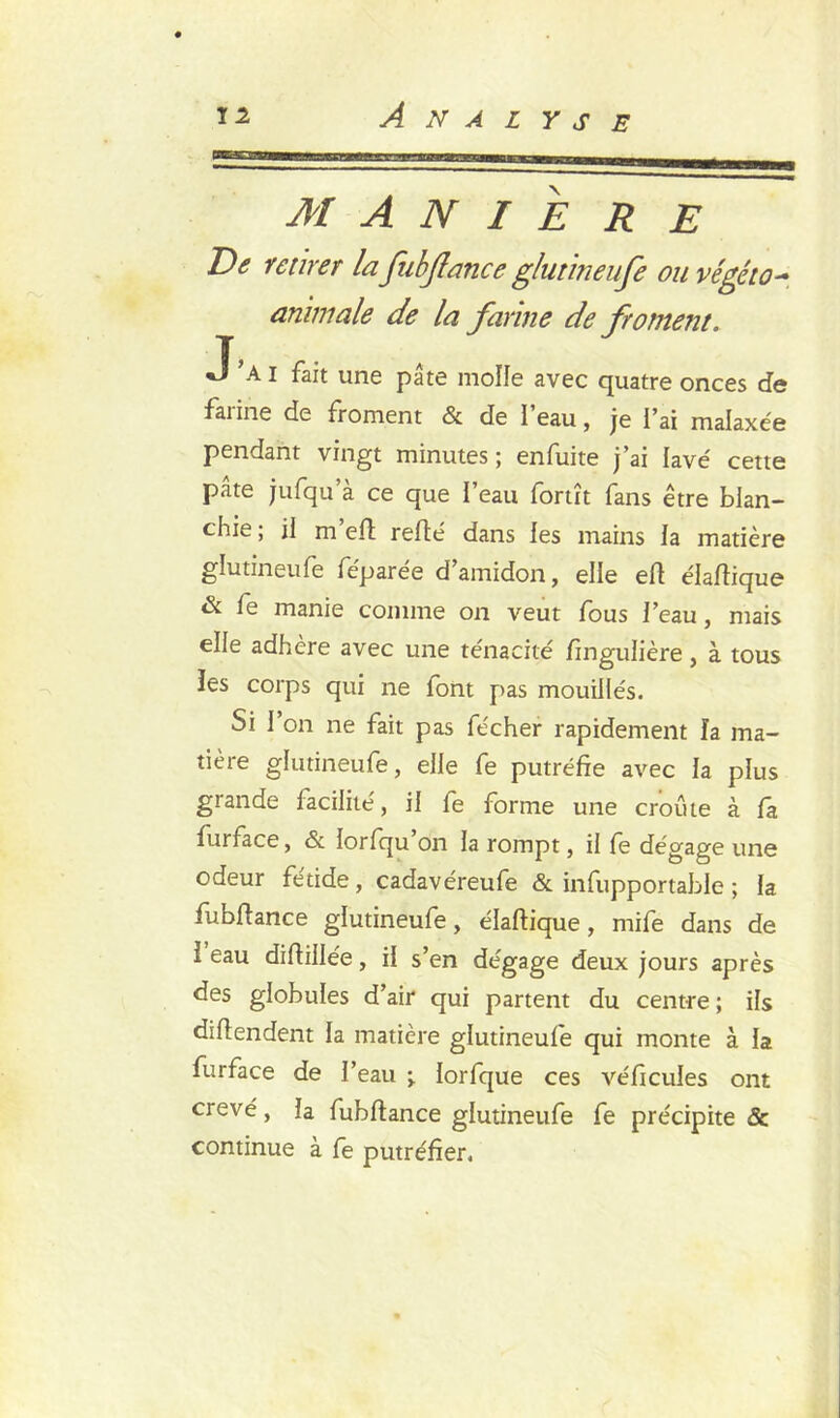 MANIE R E De retirer lafubflance glutineufe ou végéto- animale de la farine de froment. J’ai fait une pâte molle avec quatre onces de farine de froment & de l’eau, je l’ai malaxée pendant vingt minutes; enfuite j’ai lavé cette pâte jufqu a ce que l’eau fortît fans être blan- chie ; il m’eft refté dans les mains la matière glutineufe féparée d’amidon, elle eft élaftique & fe manie comme on veut fous i’eau, mais elle adhère avec une ténacité Singulière, à tous ïes corps qui ne font pas mouillés. Si 1 on ne fait pas fécher rapidement la ma- tière glutineufe, elle fe putréfie avec la plus grande facilité, il fe forme une croûte à fa furface, & lorfqu on la rompt, il fe dégage une odeur fétide, cadavéreufe & insupportable ; la fubflance glutineufe, élaftique, mife dans de ï eau diftiilée, il s’en dégage deux jours après des globules d’air qui partent du centre ; ils diftendent la matière glutineufe qui monte à la furface de l’eau •> lorfque ces véftcules ont crevé, la fubflance glutineufe fe précipite & continue à fe putréfier.