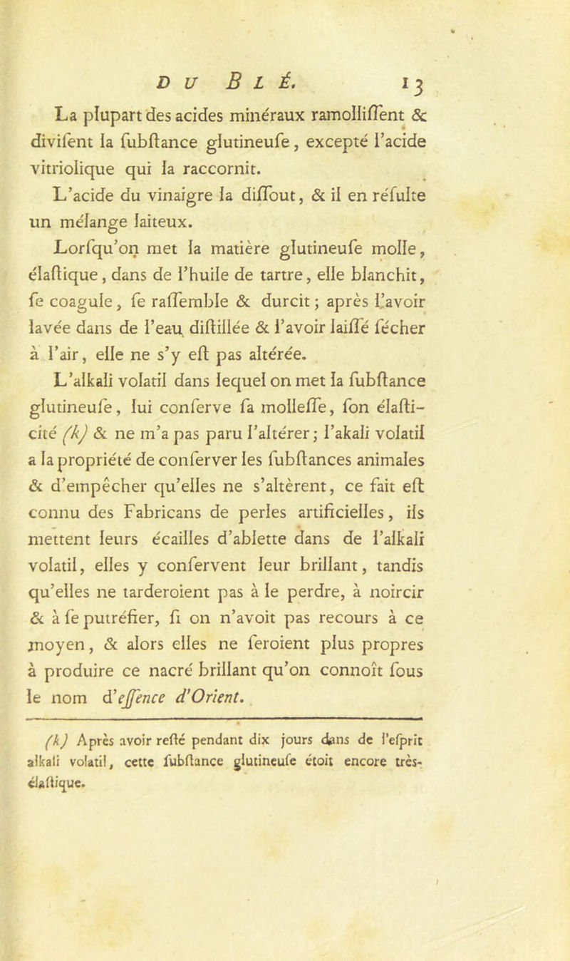 La plupart des acides minéraux ramollirent 8c divifent la fubftance glutineufe, excepté i’acide vitriolique qui la raccornit. L’acide du vinaigre la diflout, & il en réfulte un mélange laiteux. Lorfqu’on met la matière glutineufe molle, élaftique , dans de l’huile de tartre, elle blanchit, fe coagule, fe ralTemble & durcit ; après l’avoir lavée dans de l’eau diftillée & l’avoir Iaifié fécher à l’air, elle ne s’y eft pas altérée. L’alkali volatil dans lequel on met la fubflance glutineufe, lui conferve fa molleffe, fon élafti- cité (k) & ne m’a pas paru l’altérer; I’akali volatil a la propriété de conferver les fubftances animales & d’empêcher qu’elles ne s’altèrent, ce fait eft connu des Fabricans de perles artificielles, ils mettent leurs écailles d’ablette dans de l’alkali volatil, elles y confervent leur brillant, tandis qu’elles ne tarderoient pas à le perdre, à noircir & à fe putréfier, fi on n’avoit pas recours à ce moyen, & alors elles ne feroient plus propres à produire ce nacré brillant qu’on connoît fous le nom d’ejftnce d’Orient. (h) Après avoir refté pendant dix jours c&ns de i’efprit aikali volatil, cette lubüance glutineufe étoit encore très* d*fti<jue. I