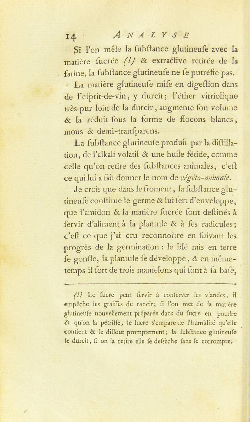 Si l’on mêle la fubftance glutineufe avec la matière fucrée (!) & extraétive retire'e de la farine, la fubftance glutineufe ne fe putréfie pas. La matière glutineufe mife en digeftion dans de i’efprit-de-vin, y durcit; l’éther vitriolique très-pur loin de la durcir , augmente fon volume & la réduit fous la forme de flocons blancs, mous & demi-tranfparens. La fubftance glutineufe produit par la diftilla- tion, de l’alkali volatil & une huile fétide, comme celle qu’on retire des fubftances animales, c’eft ce qui lui a fait donner le nom de végéto-animale. Je crois que dans le froment, la fubftance glu- tineufe conftitue le germe & lui fert d’enveloppe, que l’amidon & la matière fucrée font deftinés à fervir d’aliment à la plantule & à fes radicules ; c’eft ce que j’ai cru reconnoître en fuivant les progrès de la germination : le blé mis en terre fe gonfle, la plantule fe développe, & en même- temps il fort de trois mamelons qui font à fa bafe, fl) Le fucre peut fervir à conferver les viandes, il empêche les grailles de rancir; fi l’on met de la matière glutineufe nouvellement préparée dans du fucre en poudre & qu’on la pétrifie, le fucre s’empare de l’humidité qu’elle contient & fe difiout promptement; fa fubfiance glutineufe fe durcit, fi on la retire elle fe defsèche fans fe corrompre.