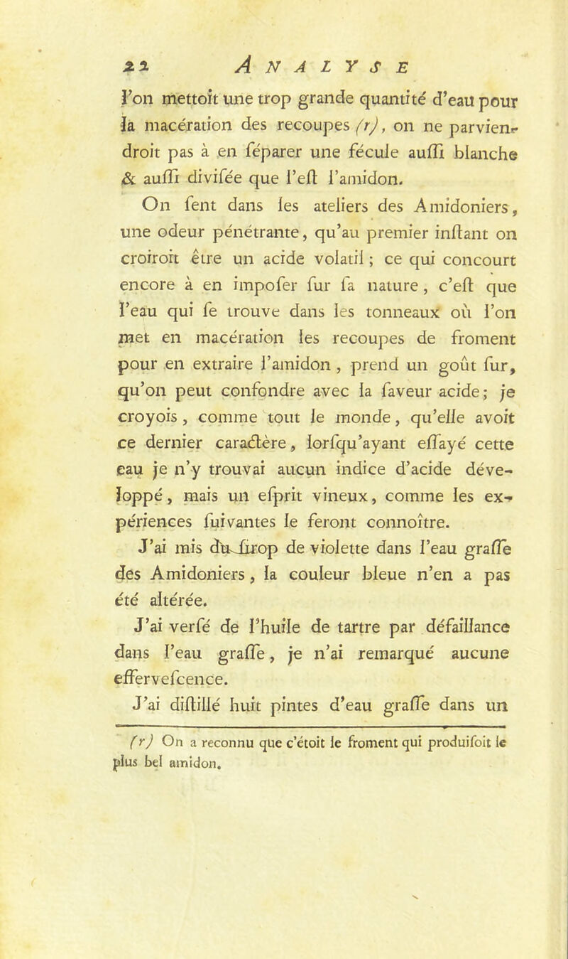 Ton mettoit une trop grande quantité d’eau pour la macération des recoupes^, on ne parvienr droit pas à en féparer une fécule aulïi blanche &i aufît divifée que i’eft l’amidon. On fent dans les ateliers des Amidoniers, une odeur pénétrante, qu’au premier inftant on croiroit être un acide volatil ; ce qui concourt encore à en impofer fur fa nature, c’eft que l’eau qui fe trouve dans les tonneaux où l’on met en macération les recoupes de froment pour en extraire l’amidon , prend un goût fur, qu’on peut confondre avec la faveur acide; je croyois, comme tout Je monde, qu’elle avoit ce dernier caradlère, lorfqu’ayant effayé cette eau je n’y trouvai aucun indice d’acide déve- loppé, mais un efprit vineux, comme les ex- périences fui vantes le feront connoître. J’ai mis dmürop de violette dans l’eau g rafle des Amidoniers, la couleur bleue n’en a pas été altérée. J’ai verfé de l’huile de tartre par défaillance dans l’eau grade, je n’ai remarqué aucune effervefcence. J’ai diftillé huit pintes d’eau grade dans un (r) On a reconnu que c’étoit le froment qui produifoit le plus bd amidon.