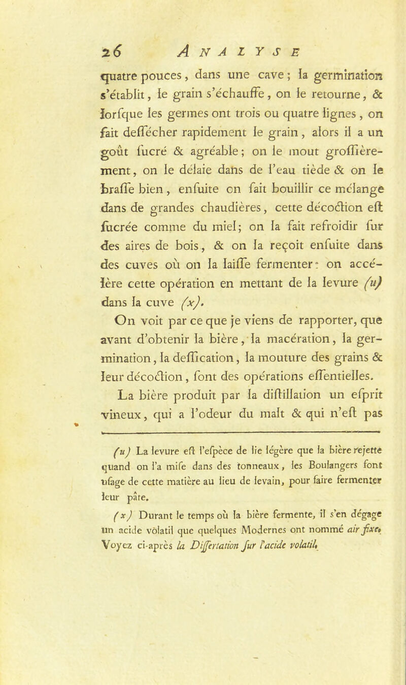 quatre pouces, dans une cave ; la germination s’établit, le grain s’échauffe, on le retourne, & îorfque les germes ont trois ou quatre lignes , on fait deffécher rapidement le grain, alors il a un goût fucré & agréable ; on le moût grofîtère- ment, on le délaie dans de l’eau tiède & on le brade bien , en fuite on fait bouillir ce mélange dans de grandes chaudières, cette décoélion ell fùcrée comme du miel; on la fait refroidir fur des aires de bois, & on la reçoit enfuite dans des cuves où on la laiffe fermenter: on accé- lère cette opération en mettant de la levure (u) dans la cuve (x). On voit par ce que je viens de rapporter, que avant d’obtenir la bière, la macération, la ger- mination , la déification, la mouture des grains & leur décoétion, font des opérations effentielles. La bière produit par la diflillation un efprit vineux, qui a l’odeur du malt & qui n’efl pas (u) La levure efl l’elpèce de lie légère que la bière rejette quand on l’a mife dans des tonneaux, les Boulangers font ulàge de cette matière au lieu de levain, pour faire fermenter leur pare. ( x) Durant le temps où la bière fermente, il s’en dégage un acide volatil que quelques Modernes ont nommé air fixe» Voyez ci-après la Dijjertation fur l'acide volatil,