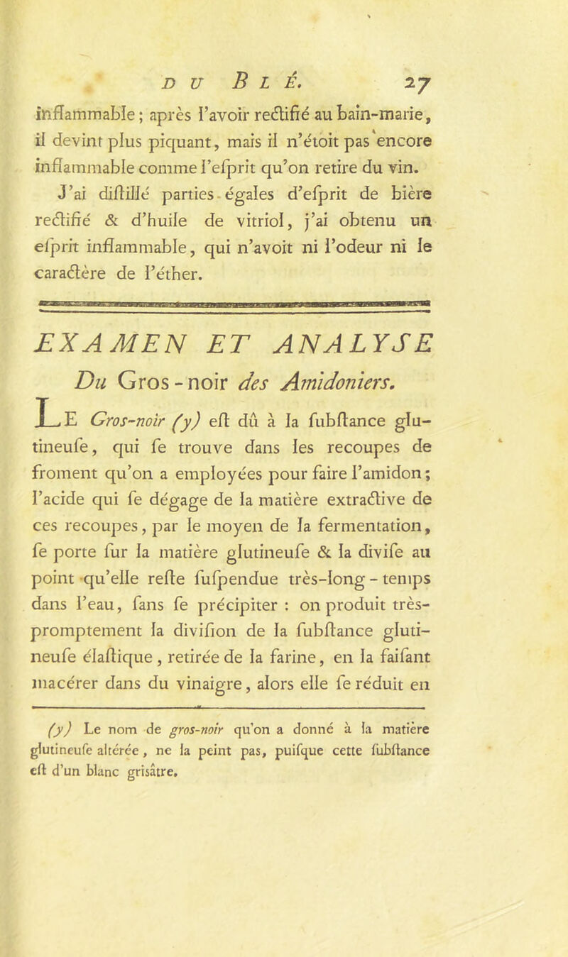 inflammable; après l’avoir redifié au bain-marie, il devint plus piquant, mais il n’étoit pas encore inflammable comme l’efprit qu’on retire du vin. J’ai diflillé parties égales d’efprit de bière redifié & d’huile de vitriol, j’ai obtenu un elprit inflammable, qui n’avoit ni l’odeur ni le caradère de l’éther. EXAMEN ET ANALYSE Du Gros-noir des Amidoniers. L E Gros-noir (y) efl dû à la fubflance glu- tineufe, qui fe trouve dans les recoupes de froment qu’on a employées pour faire l’amidon; l’acide qui fe dégage de la matière extradive de ces recoupes, par le moyen de la fermentation, fe porte fur la matière glutineufe & la divife au point qu’elle refle fufpendue très-long - temps dans l’eau, fans fe précipiter: on produit très- promptement la divifion de la fubflance gluti- neufe élaflique , retirée de la farine, en la faifant macérer dans du vinaigre, alors elle fe réduit en (y) Le nom de gros-noir qu'on a donné à la matière glutineufe altérée , ne la peint pas, puifque cette lubftance ch d’un blanc grisâtre.