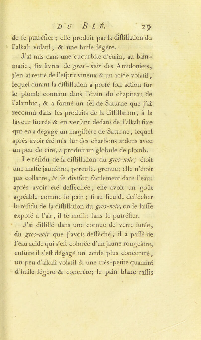 de fe putréfier ; elle produit par la diflillation de l’alkali volatil, & une huile légère. J’ai mis dans une cucurbite d’étain, au bain- marie, fix livres de gros - noir des Amidoniers, j’en ai retiré de l’efprit vineux & un acide volatil, iequel durant la diflillation a porté fon aélion fur le plomb contenu dans l’étain du chapiteau de l’alambic, & a formé un fel de Saturne que j’ai reconnu dans les produits de la diflillation, à la faveur fucrée & en verfant dedans de i’alkali fixe qui en a dégagé un magiftère de Saturne, lequel après avoir été mis fur des charbons ardens avec un peu de cire, a produit un globule de plomb. Le réfidu de la diflillation du gros-noir, étoit une maffe jaunâtre, poreufe, grenue ; elle n’étoit pas collante, & fe divifoit facilement dans l’eau: après avoir été defféchée , elle avoit un goût agréable comme le pain ; fi au lieu de deffécher le réfidu de la diflillation du gros-noir, on le laifïe expofé à l’air, il fe moifit fans fe putréfier. J’ai diflillé dans une cornue de verre lutée, du gros-noir que j’avois defféché, il a paffé de l’eau acide qui s’efl colorée d’un jaune-rougeâtre, enfuite il s’efl dégagé un acide plus concentré, un peu d’alkali volatil & une très-petite quantité d’huile légère & concrète; le pain blanc raffis