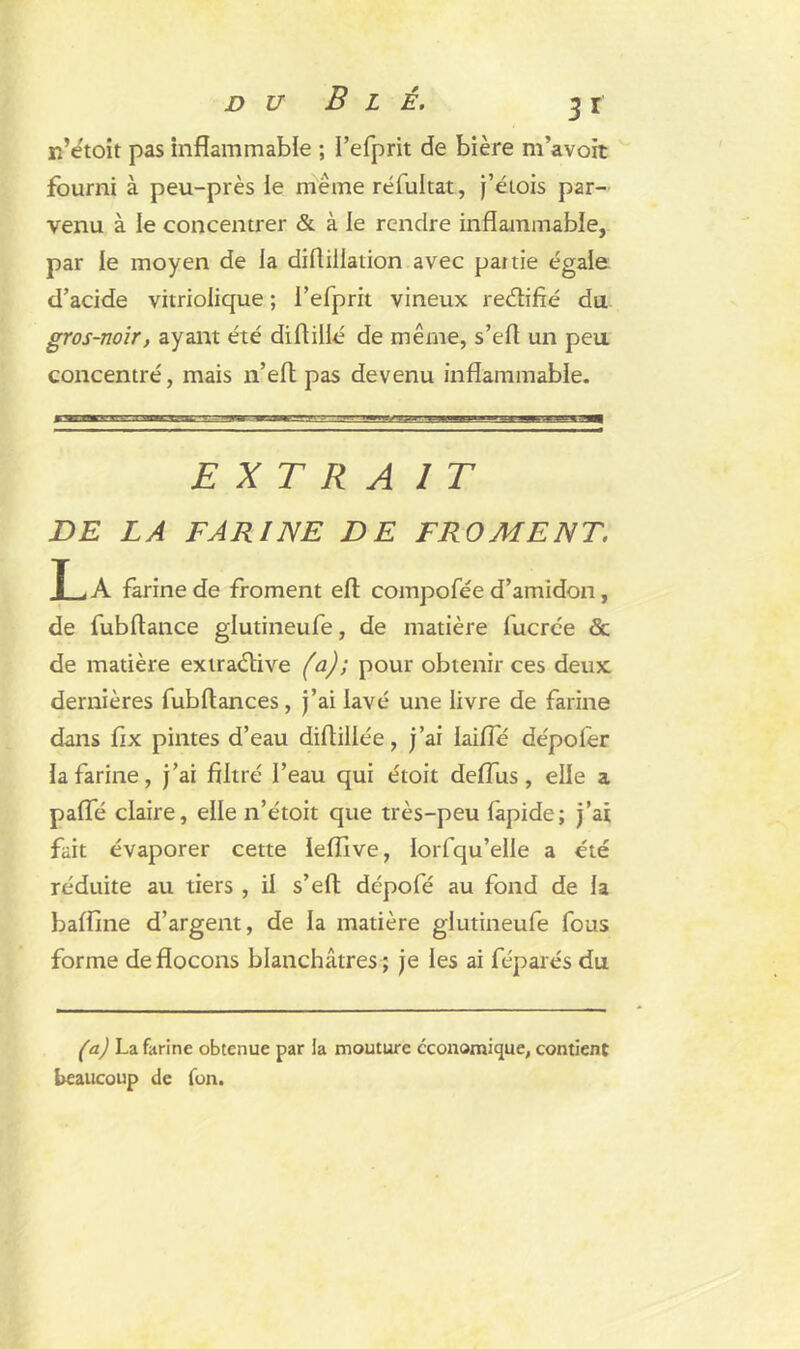 n’etoit pas inflammable ; I’efprit de bière m’avoit fourni à peu-près le meme réfultat, j’étois par- venu à le concentrer & à ie rendre inflammable, par le moyen de la difliliation avec partie égale d’acide vitrioiique ; l’efprit vineux retfiifié du gros-noir, ayant été diflillé de même, s’efl un peu concentré, mais n’efl pas devenu inflammable. EXTRA 1 T DE LA FARINE DE FROMENT. JL, A farine de froment efl compofée d’amidon, de fubftance glutineufe, de matière fucrce & de matière extraélive (a); pour obtenir ces deux dernières fubftances, j’ai lavé une livre de farine dans flx pintes d’eau diAillée, j’ai Iaifle dépoler la farine, j’ai filtré l’eau qui étoit deflus, elle a pafle claire, elle n’étoit que très-peu lapide; j’ai fait évaporer cette leflive, lorfqu’elle a été réduite au tiers , il s’efi dépofé au fond de la balfine d’argent, de la matière glutineufe fous forme de flocons blanchâtres ; je les ai féparés du (a) La farine obtenue par la mouture economique, contient beaucoup de fon.