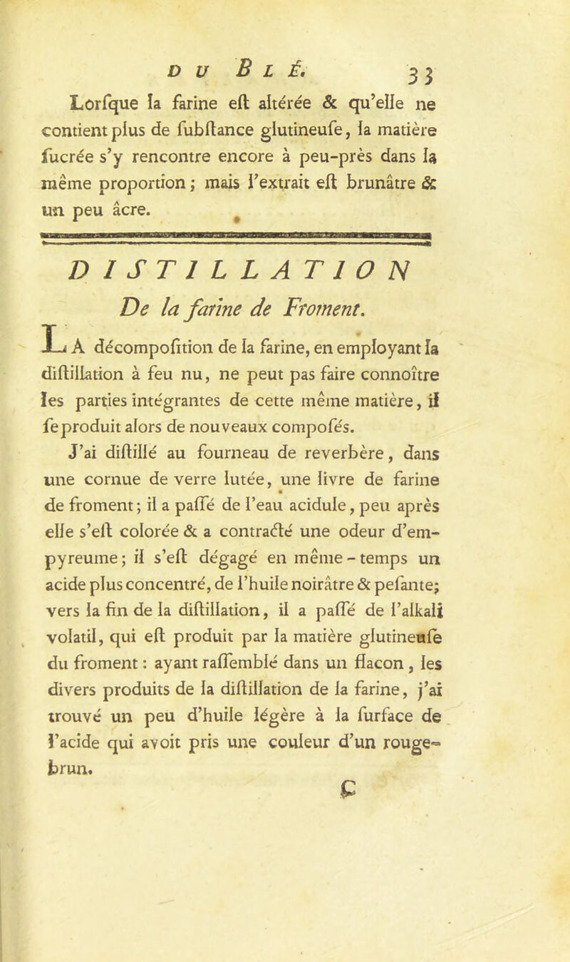 Lorfque la farine elt altérée & qu’elle ne contient plus de fubftance glutineufe, la matière fucrée s’y rencontre encore à peu-près dans la même proportion ; mais l’extrait elt brunâtre & un peu âcre. DISTILLATION De la farine de Froment. L A décompofition de la farine, en employant la diftillation à feu nu, ne peut pas faire connoître les parties intégrantes de cette même matière, il feproduit alors de nouveaux compofés. J’ai diftillé au fourneau de reverbère, dans une cornue de verre lutée, une livre de farine de froment ; il a pafle de l’eau acidulé, peu après elle s’eft colorée & a contracté une odeur d’em- pyreuine ; il s’eft dégagé en même - temps un acide plus concentré, de l’huile noirâtre & pelante; vers la fin de la diftillation, il a palfé de l’alkali volatil, qui eft produit par la matière glutineufe du froment : ayant ralfemblé dans un flacon , les divers produits de la diftillation de la farine, j’ai trouvé un peu d’huile légère à la furface de l’acide qui ayoit pris une couleur d’un rouge- brun. £