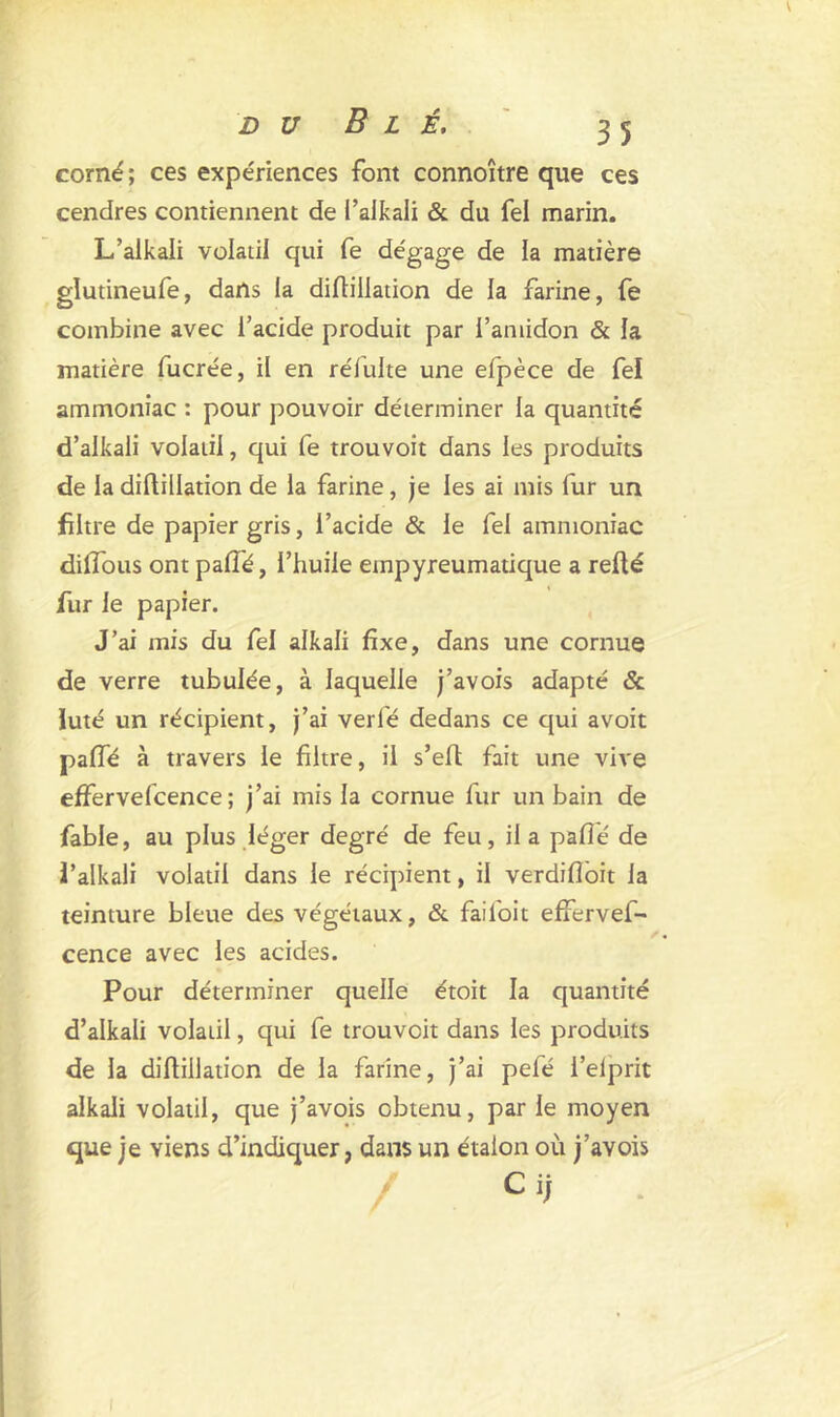 corné; ces expériences font connoître que ces cendres contiennent de l’aikali & du Tel marin. L’alkali volatil qui fe dégage de la matière glutineufe, dans la diriillation de la farine, fe combine avec l’acide produit par i’aniidon & la matière fucrée, il en rélulte une efpèce de fel ammoniac : pour pouvoir déterminer la quantité d’alkali volatil, qui fe trouvoit dans les produits de la dillillation de la farine, je les ai mis fur un filtre de papier gris, l’acide & le fel ammoniac dilfous ont parié, l’huile etnpyreumatique a refté fur le papier. J’ai mis du fel alkali fixe, dans une cornue de verre tubulée, à laquelle j’avois adapté & Juté un récipient, j’ai verlé dedans ce qui avoit parié à travers le filtre, il s’elt fait une vive effervefcence ; j’ai mis la cornue fur un bain de fable, au plus léger degré de feu, il a parié de l’alkali volatil dans le récipient, il verdifloit la teinture bleue des végétaux, & failoit effervef- cence avec les acides. Pour déterminer quelle étoit la quantité d’alkali volatil, qui fe trouvoit dans les produits de la diftiilation de la farine, j’ai pefé i’elprit alkali volatil, que j’avois obtenu, par le moyen que je viens d’indiquer, dans un étalon où j’avois Ci;