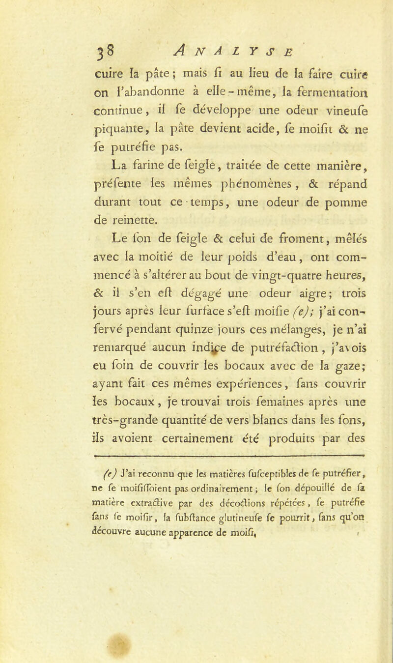 cuire la pâte ; mais fi au lieu de la faire cuire on l’abandonne à elle-même, la fermentation continue, il fe développe une odeur vineufe piquante, la pâte devient acide, fe moifit & ne fe putréfie pas. La farine de feigle, traitée de cette manière, préfente les mêmes phénomènes, & répand durant tout ce temps, une odeur de pomme de reinette. Le l'on de feigle & celui de froment, mêlés avec la moitié de leur poids d’eau, ont com- mencé à s’altérer au bout de vingt-quatre heures, âc il s’en efi dégagé une odeur aigre ; trois jours après leur furiace s’efi: moifie (e); j’ai con- fervé pendant quinze jours ces mélanges, je n’ai remarqué aucun induré de putréfadion, j’av ois eu foin de couvrir les bocaux avec de la gaze; ayant fait ces mêmes expériences, fans couvrir îes bocaux, je trouvai trois femaines après une très-grande quantité de vers blancs dans les fons, ils avoient certainement été produits par des (e) J’ai reconnu que les matières fufeeptibles de fe putréfier, ne fe moififloient pas ordinairement ; le Ton dépouillé de fa matière extractive par des décodions répétées, fe putréfie fans fe moifir, la fubftance glutineufe fe pourrit, fans qu’on découvre aucune apparence de moifi,