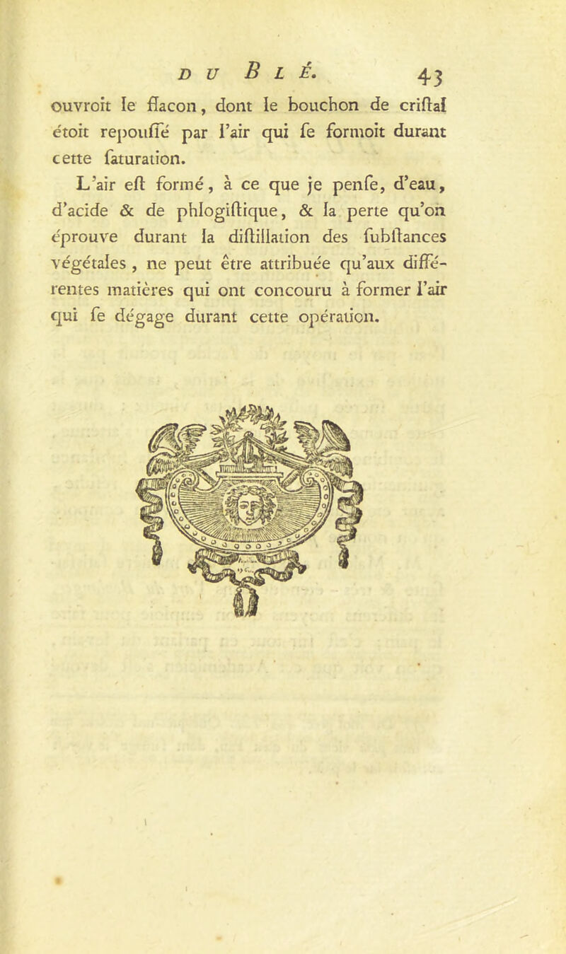 ouvroit le flacon, dont le bouchon de criftal étoit repoufîe par l’air qui fe formoit durant cette faturation. L’air eft formé, à ce que je penfe, d’eau, d’acide & de phlogiftique, & la perte qu’on éprouvé durant la diftiilation des fubflances végétales , ne peut être attribuée qu’aux diffé- rentes matières qui ont concouru à former l’air qui fe dégage durant cette opération.