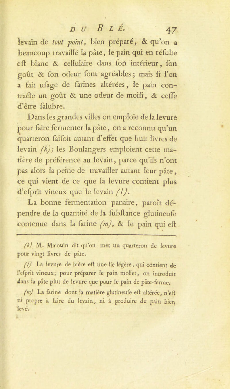îevain de tout point, bien préparé, 5c qu’on a beaucoup travaillé la pâte, le pain qui en réluke eft blanc & cellulaire dans Ton intérieur, Ton goût 5c Ton odeur font agréables ; mais fi l’on a fait ufage de farines altérées , le pain con- trarie un goût & une odeur de moifi, 5c cefle d'être falubre. Dans les grandes villes on emploie de la levure pour faire fermenter la pâte, on a reconnu qu’un quarteron faifoit autant d’effet que huit livres de levain (k); les Boulangers emploient cette ma- tière de préférence au levain, parce qu’ils n’ont pas alors la peine de travailler autant leur pâte, ce qui vient de ce que la levure contient plus d’efprit vineux que le levain fl). La bonne fermentation panaire, paroît dé- pendre de la quantité de la fubftance glutineule contenue dans la farine (m), 5c le pain qui eft (k) M. Malouin dit qu’on met un quarteron de levure pour vingt livres de pâte. (l) La levure de bière eft une lie légère, qui contient de i’efprit vineux; pour préparer le pain mollet, on introduit dans la pâte plus de levure que pour le pain de pâte-ferme. (m) La farine dont la matière glutineule eft altérée, n’eft ni propre à faire du levain, ni à produire du pain bierç levé.