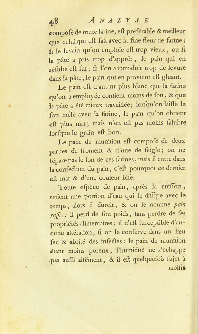 compofé de toute farine, eft préférable & meilleur que celui qui eft fait avec la fine fleur de farine ; fi le levain qu’on emploie eft trop vieux, ou fi la pâte a pris trop d’apprêt , le pain qui en réfulte eft fur ; fi l’on a introduit trop de levure dans la pâte, le pain qui en provient eft gluant. Le pain eft d’autant plus blanc que la farine qu’on a employée contient moins de fon, & que la pâte a été mieux travaillée ; lorfqu’on laifle le fon mêlé avec la farine, le pain qu’on obtient eft plus mat; mais n’en eft pas moins falubre lorfque le grain eft bon. Le pain de munition eft compofé de deux parties de froment & d’une de feigle ; on ne fépare pas le fon de ces farines, mais il entre dans la confection, du pain, c’eft pourquoi ce dernier eft mat & d’une couleur bife. Toute efpèce de pain, après la cuifton , retient une portion d’eau qui fe diflipe avec le temps, alors il durcit, & on le nomme pain raffis ; il perd de fon poids, fans perdre de fes propriétés alimentaires ; il n’eft fufceptible d’au- cune altération, fi on le conferve dans un lieu fec & abrité des infedes : le pain de munition étant moins poreux, l’humidité ne s’échappe -pas aulfi aifément, & il eft quelquefois fujet à moifiji