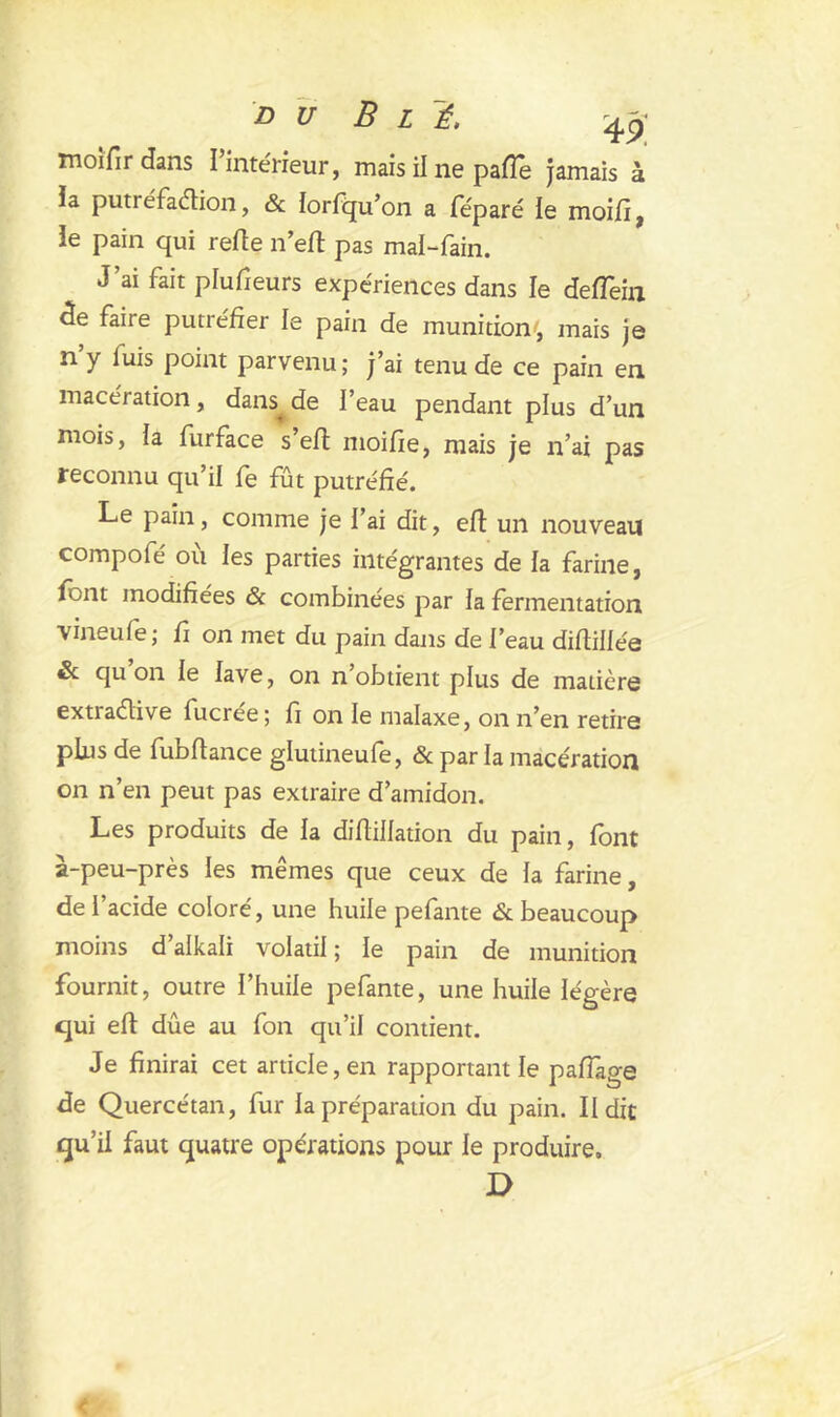 moifir dans l’intérieur, mais il ne pafie jamais à îa puti éfaétion, & lorfqu’on a féparé le moi/i , ie pain qui refie n’efi pas mai-fain. J’ai fait plufieurs expériences dans le deiïèin de faire putréfier le pain de munition', mais je n y luis point parvenu; j’ai tenu de ce pain en macération, dans^ de l’eau pendant plus d’un mois, la furface s’eft moifie, mais je n’ai pas reconnu qu’il fe fût putréfié. Le pain, comme je l’ai dit, efi un nouveau compofé où les parties intégrantes de la farine, font modifiées & combinées par la fermentation vineufe; fi on met du pain dans de l’eau diftillée & qu on le lave, on n obtient plus de matière extia&ive fucree; fi on le malaxe, on n’en retire plus de fubfiance glutineufe, & par la macération on n’en peut pas extraire d’amidon. Les produits de la difiillation du pain, font à-peu-près les mêmes que ceux de la farine, de l’acide coloré, une huile pefante & beaucoup moins d alkali volatil ; le pain de munition fournit, outre l’huile pefante, une huile légère qui efi: due au fon qu’il contient. Je finirai cet article, en rapportant le pafiàge de Quercétan, fur la préparation du pain. II dit qu’il faut quatre opérations pour le produire. D