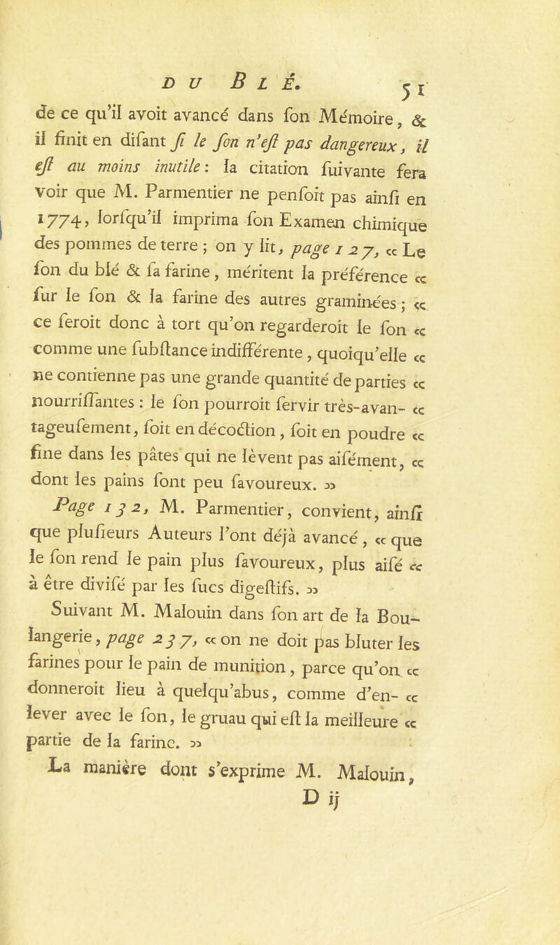 de ce qu’il avoit avancé dans Ton Mémoire, & il finit en difant fi le fon n’ejl pas dangereux, il ejl au moins inutile: la citation fuivante fera voir que M. Parmentier ne penfoit pas ainfi en *774> iorfqu’il imprima fon Examem chimique des pommes de terre ; on y lit, page i 27, cc Le fon du blé & fa farine , méritent la préférence ce fur le fon & la farine des autres graminées ; cc ce feroit donc à tort qu’on regarderoit le fon ce comme une fubfiance indifférente, quoiqu’elle ce ne contienne pas une grande quantité de parties ce nourriffantes : le fon pourroit fervir très-avan- ce tageufement, foit endécoétion , foit en poudre ce fine dans les pâtes qui ne lèvent pas aifément, ce dont les pains font peu favoureux. « Page 13 2, M. Parmentier, convient, ainfr que plufieurs Auteurs l’ont déjà avancé, cc que le fon rend le pain plus favoureux, plus aifé « à être divifé par les fucs digeftifs. « Suivant M. Malouin dans fon art de la Bou- langerie, page 23 y, « on ne doit pas bluter les farines pour le pain de munition , parce qu’on ce donnerait lieu a quelqu’abus, comme d’en- ce lever avec le fon, le gruau qui eft la meilleure ce partie de la farine. « La manière dont s’exprime M. Malouin Dij
