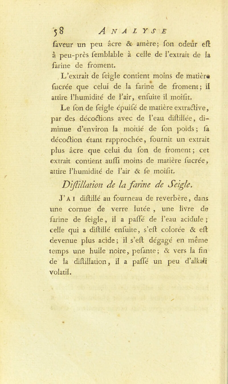 faveur un peu âcre & amère; Ton odeur effc à peu-près femblable à celle de l’extrait de la farine de froment. L’extrait de feigle contient moins de matière fucrée que celui de la farine de froment; il attire l’humidité de l’air, enfuite il moifit. Le fon de feigle épuifé de matière extradive, par des décodions avec de beau diftillée, di- minue d’environ la moitié de fon poids ; fa décodion étant rapprochée, fournit un extrait plus âcre que celui du fon de froment ; cet extrait contient aufil moins de matière fucrée, attire l’humidité de l’air & fe moifit. Dfiliation de la farine de Seigle. J’ai diftillé au fourneau de reverbère, dans line cornue de verre lutée , une livre de farine de feigle, il a pafte de l’eau acidulé ; celle qui a diftillé enfuite, s’eft colorée & eft devenue plus acide; il s’eft dégagé en même temps une huile noire, pefante; & vers la fin de la diftillation, il a paffé un peu d’alkaft volatil.