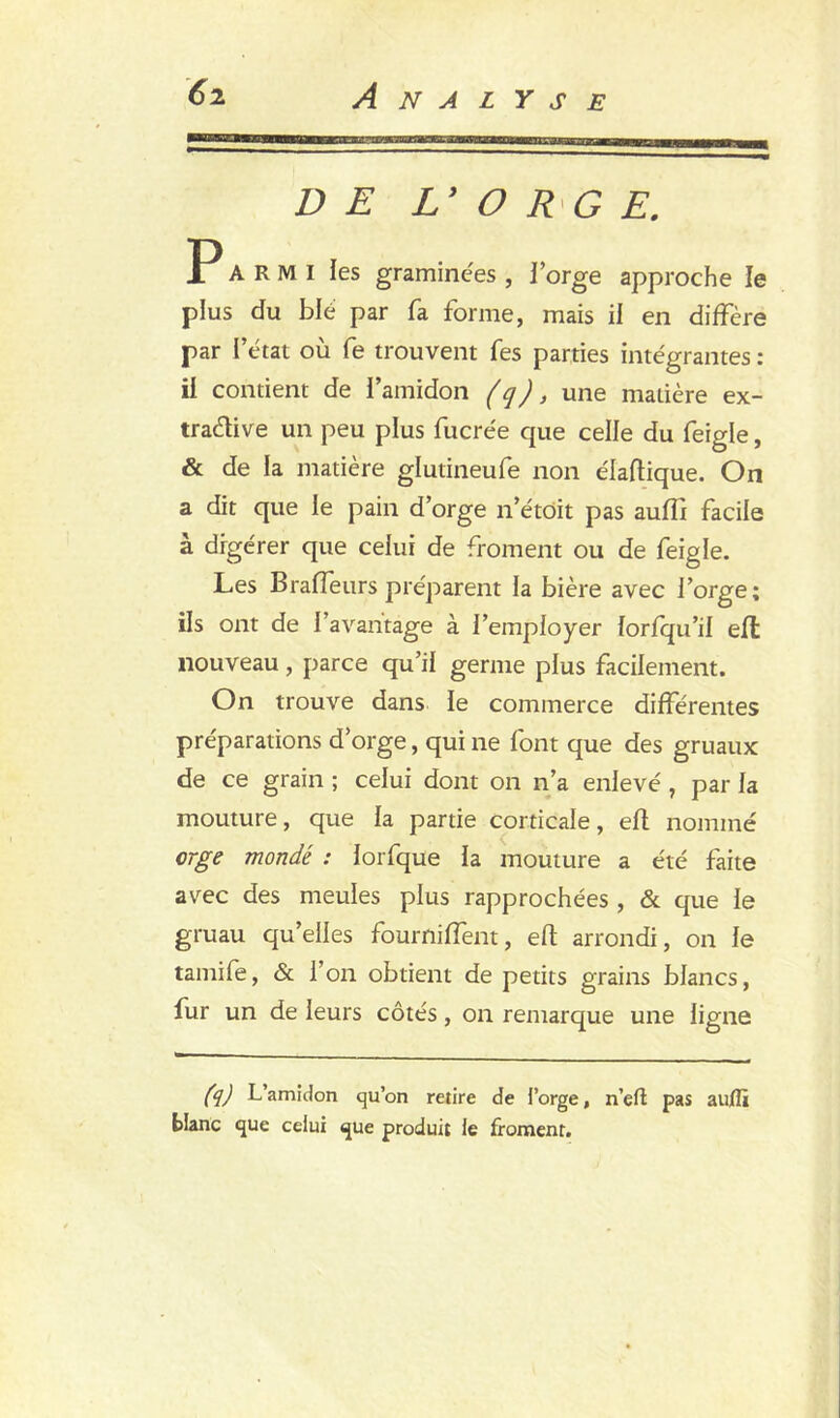 D E Ly O R G E. Parmi les graminées , forge approche le plus du blé par fa forme, mais il en diffère par l’état où fe trouvent fes parties intégrantes : il contient de l’amidon (q), une madère ex- tradée un peu plus fucrée que celle du feigle, & de la matière glutineufe non éladique. On a dit que le pain d’orge n’étoit pas auffi facile à digérer que celui de froment ou de feigle. Les Braffeurs préparent la bière avec l’orge; ils ont de l’avantage à l’employer lorfqu’il effc nouveau, parce qu’il germe plus facilement. On trouve dans le commerce différentes préparations d’orge, qui ne font que des gruaux de ce grain ; celui dont on n’a enlevé, par la mouture, que la partie corticale, efl nommé orge mondé : lorfque la mouture a été faite avec des meules plus rapprochées , & que le gruau qu’elles fourniffent, eft arrondi, on le tamife, & l’on obtient de petits grains blancs, fur un de leurs côtés, on remarque une ligne (q) L’amidon qu’on retire de l’orge, n’eft pas auflï blanc que celui que produit le froment.