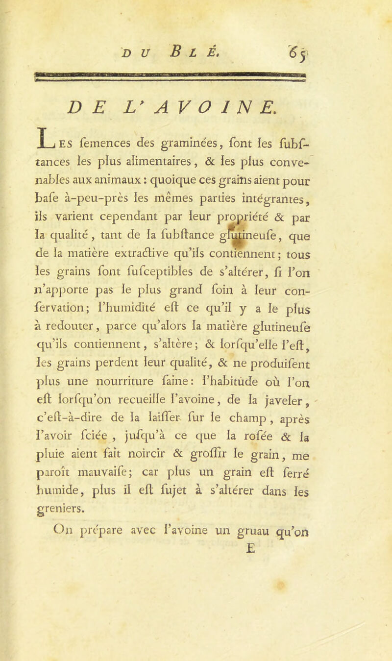 DE L> AV O 1 N E. Les femences des graminées, font les fubf- tances les plus alimentaires, & les plus conve- nables aux animaux : quoique ces grains aient pour bafe à-peu-près les mêmes parties intégrantes, ils varient cependant par leur propriété & par la qualité, tant de la fubftance gh^|ineufe, que de la matière extraélive qu’ils contiennent ; tous les grains font fufceptibles de s’altérer, fi l’on n’apporte pas le plus grand foin à leur con- fervation; l’humidité eft ce qu’il y a le plus à redouter, parce qu’alors la matière glutineufe qu’ils contiennent, s’altère; & lorfqu’elle l’eft, les grains perdent leur qualité, & ne produifent plus une nourriture faine: l’habitude où l’on eft lorfqu’on recueille l’avoine, de la javeler, c’eft-à-dire de la Iaiiïer- fur le champ , après l’avoir fciée , jufqu’à ce que la rofée & la pluie aient fait noircir & groflir le grain, me paroît mauvaife; car plus un grain eft ferré humide, plus il eft fujet à s’altérer dans les greniers. On prépare avec l’avoine un gruau qu’on E