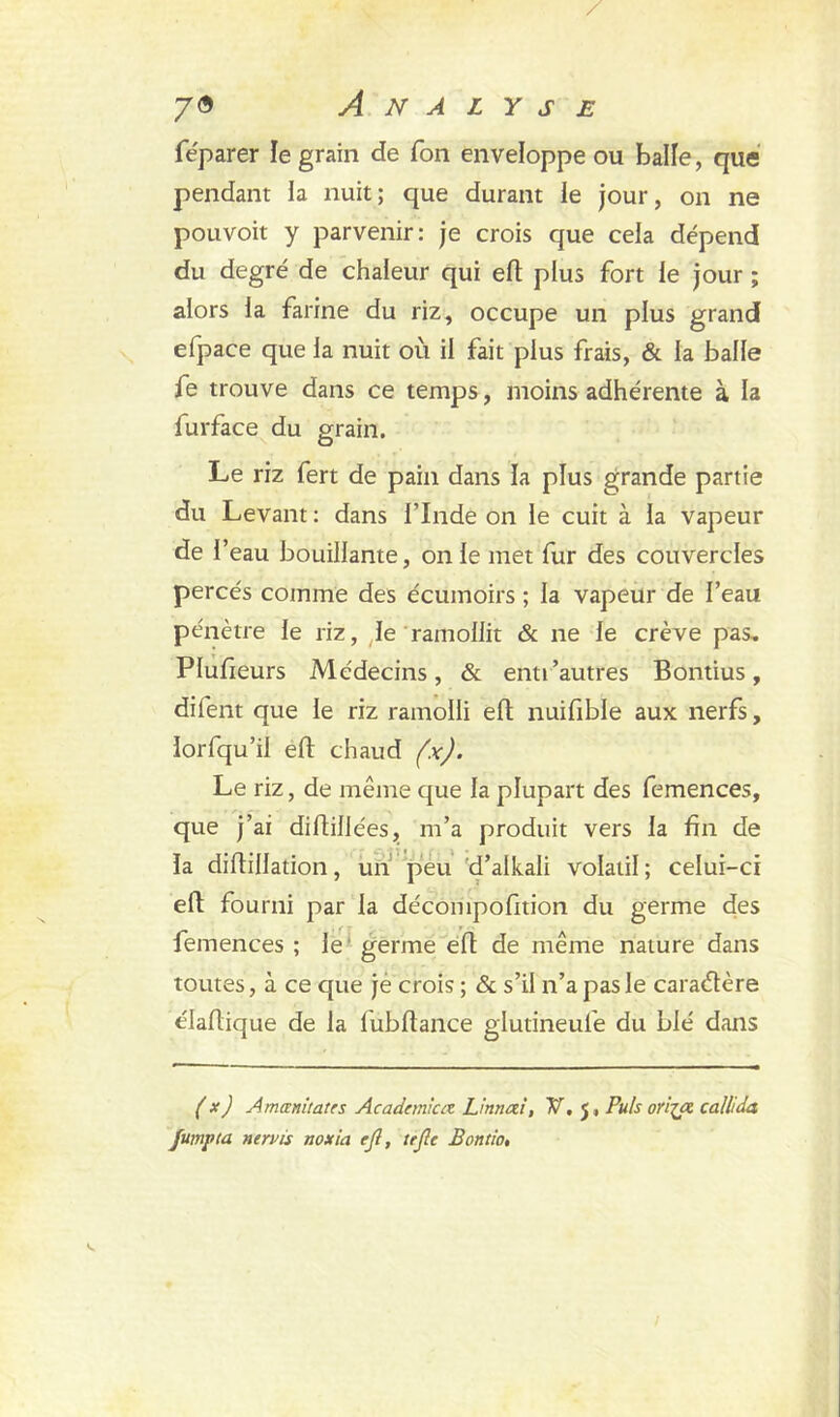 féparer le grain de Ton enveloppe ou balle, que pendant la nuit; que durant le jour, on ne pouvoit y parvenir: je crois que cela dépend du degré de chaleur qui ell plus fort le jour ; alors la farine du riz, occupe un plus grand efpace que la nuit où il fait plus frais, & la balle fe trouve dans ce temps, moins adhérente à la furface du grain. Le riz fert de pain dans la plus grande partie du Levant : dans l’Inde on le cuit à la vapeur de f eau bouillante, on le met fur des couvercles percés comme des écumoirs ; la vapeur de l’eau pénètre le riz, le ramollit & ne le crève pas, Plufieurs Médecins, & enti'autres Bontius, difent que le riz ramolli efl nuifible aux nerfs, lorfqu’ii efi: chaud (x). Le riz, de même que la plupart des femences, que j’ai didiliées, m’a produit vers la fin de la difiillation, un peu d’alkali volatil ; celui-ci eft fourni par la décompofition du germe des femences ; le germe efi: de même nature dans toutes, à ce que je crois ; & s’il n’a pas le caractère élafiique de la lubfiance glutineufe du blé dans (x) Amœnitates Academiuz L 'rnnai, V, 5, Puis orija calltda Jumpta nervis noxia ejl, tefie Bontio,
