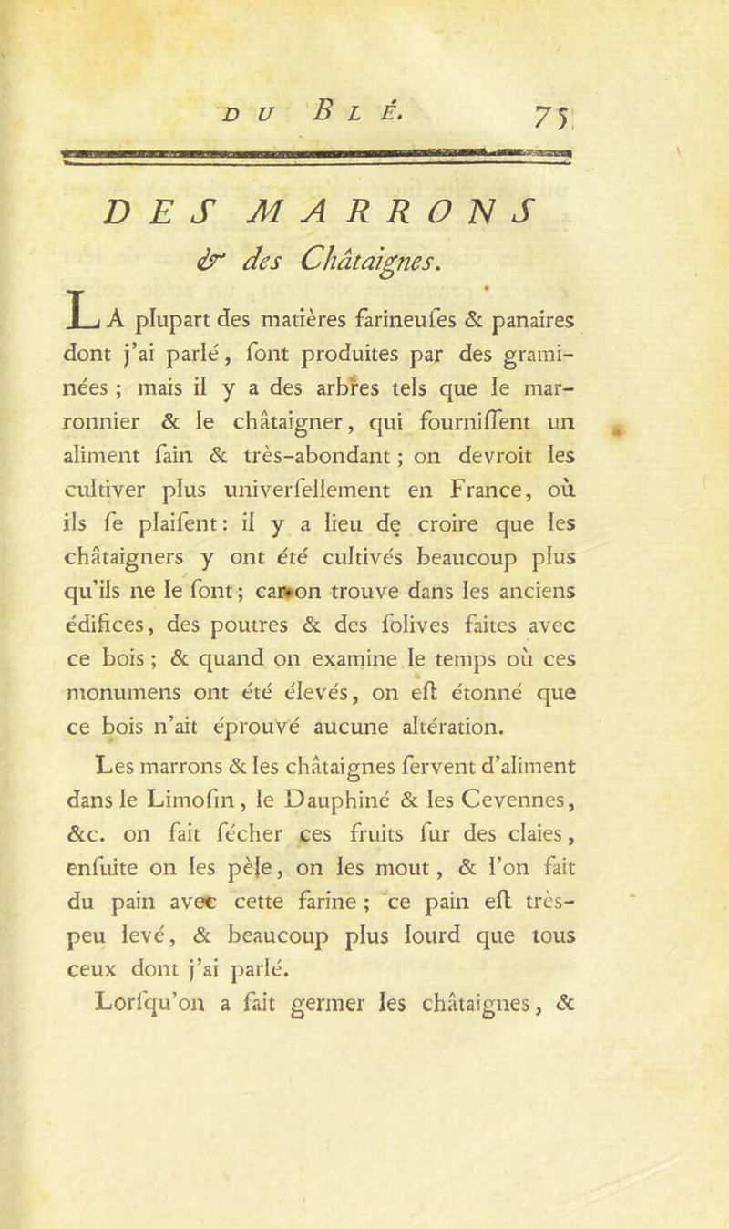 DES MARRONS & des Châtaignes. L A plupart des matières farineufes & panaires dont j’ai parlé, font produites par des grami- nées ; mais il y a des arbres tels que le mar- ronnier & le châtaigner, qui fournifîent un aliment fain & très-abondant ; on devroit les cultiver plus univerfeliement en France, où ils fe plaifent : il y a lieu de croire que les châtaigners y ont été cultivés beaucoup plus qu’ils ne le font ; canton trouve dans les anciens édifices, des poutres & des folives faites avec ce bois ; & quand on examine le temps où ces monumens ont été élevés, on efi: étonné que ce bois n’ait éprouvé aucune altération. Les marrons & les châtaignes fervent d’aliment dans le Limofin, le Dauphiné & les Cevennes, &c. on fait fécher ces fruits fur des claies, enfuite on les pèle, on les moût, & l’on fait du pain avec cette farine ; ce pain efl très- peu levé, & beaucoup plus lourd que tous ceux dont j’ai parlé. Lorfqu’on a fait germer les châtaignes, &