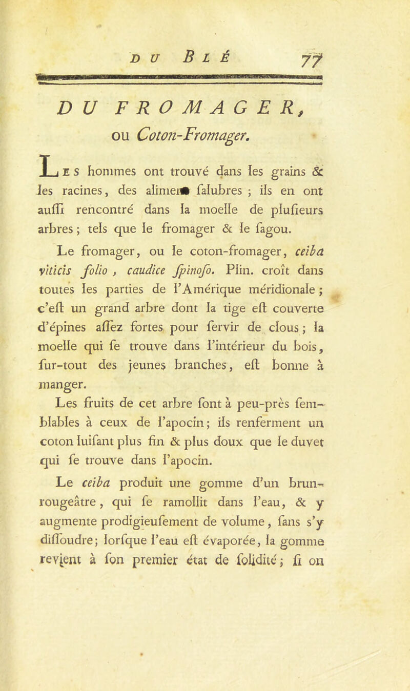 DU FROMAGER, ou Coton-Fromager. L E s hommes ont trouvé dans les grains & Jes racines, des alimei# falubres ; ils en ont auflx rencontré dans la moelle de plufieurs arbres ; tels que le fromager & le fagou. Le fromager, ou le coton-fromager, ceibd vhicis folio , caudice fpinofo. Plin. croît dans toutes les parties de l’Amérique méridionale ; c’eft un grand arbre dont la tige eft couverte d’épines aflez fortes pour fervir de clous ; la moelle qui fe trouve dans l’intérieur du bois, fur-tout des jeunes branches, eft bonne à manger. Les fruits de cet arbre font à peu-près fem- blables à ceux de i’apocin; ils renferment un coton luifant plus fin & plus doux que le duvet qui fe trouve dans l’apocin. Le ceiba produit une gomme d’un brun- rougeâtre, qui fe ramollit dans l’eau, & y augmente prodigieufement de volume , fans s’y diiïoudre; iorfque l’eau efl évaporée, la gomme revient à fon premier état de folidité; fi ou