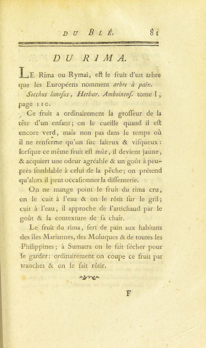 DU RIMA. Le Rima ou Rymai, eft le fruit d’un arbre que les Européens nomment arbre à pain. Socchus lanofus, Heïbar. Amboinenf, tome I, page i i o. Ce fruit a ordinairement la groffeur de la tête d’un enfant; on le cueille quand il eft encore verd, mais non pas dans le temps où il ne renferme qu’un lue laiteux & vifqueux : lorfque ce même fruit eft mûr, il devient jaune, & acquiert une odeur agre'able & un goût à peu- près femblable à celui de la pêche ; on prétend qu’alors il peut occafionner la diffenterie. On ne mange point le fruit du rima cru, on le cuit à l’eau & on le rôtit fur le gril ; cuit à l’eau, il approche de l’artichaud par le poût & la contexture de fa chair. O Le fruit du rima, fert de pain aux habitans des îles Mariannes, des Moluques & de toutes les Philippines; à Sumatra on le fait fécher pour ie garder: ordinairement on coupe ce fruit par tranches & on le fait rôtir. F