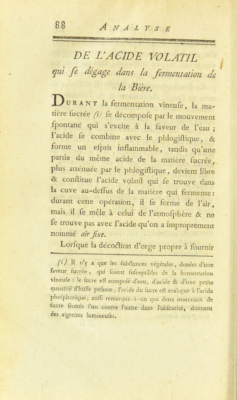DE L’ACIDE VOLATIL qui fe dégage dans la fermentation de la Bière. D u R A N T la fermentation vineufe, ia raa- tièie luciée (ij fe décompofe par le mouvement fpontané qui s’excite à la faveur de l’eau ; î acide fe combine avec le phlogiftique, & forme un efprit inflammable, tandis qu’une paitie du meme acide de la matière fucrée, plus atténuée par le phlogiflique, devient libre & conflitue 1 acide volatil qui fe trouve dans la cuve au-deflus de la matière qui fermente: durant cette opération, il fe forme de l’air, mais il fe mêle à celui de I’atmofphère & ne fe trouve pas avec l’acide qu’on a improprement nommé air fixe. Lorfque la décoélion d’orge propre à fournir (‘i II n’y 3 que les fubftances végétales, douées d’une faveur fucrée, qui foient fiifceptibles de la fermentation vineufe : le lucre efl compofé d’eau, d’acide & d’une petite quantité d huile pefante ; l’acide du fucre eft analogue à l’acide phofphorique; aufli remarque-1-on que deux morceaux de iucie frottés 1 un contre l’autre dans l’obfcurité, donnent des aigrettes lumineufes.