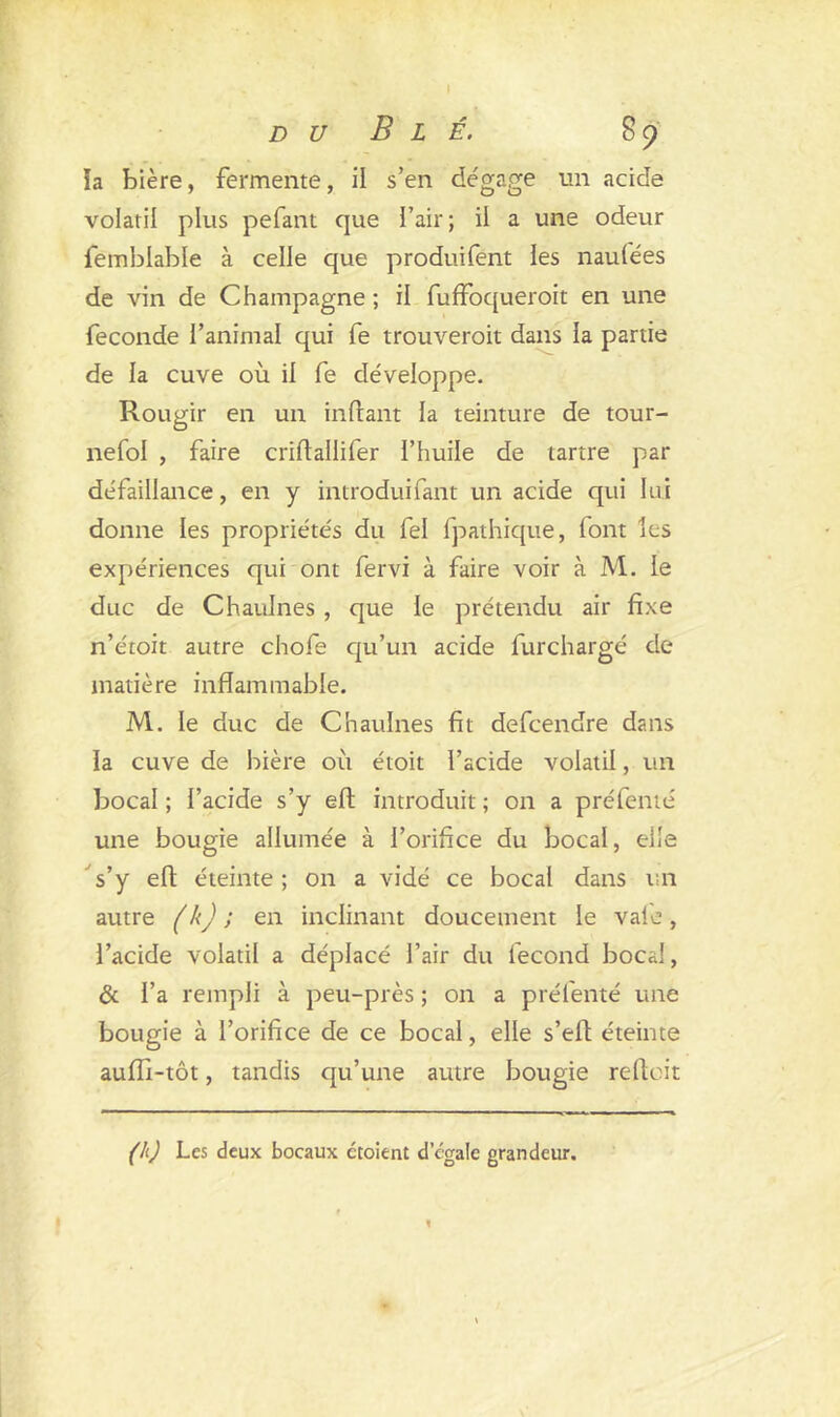 D U B L É. 89 ia bière, fermente, il s’en de'gage un acide volatil plus pefant que l’air; il a une odeur femblable à celle que produifent les naufées de vin de Champagne ; il fuffoqueroit en une fécondé l’animal qui fe trouveroit dans la partie de la cuve où il fe développe. Rougir en un inftant la teinture de tour- nefol , faire criflailifer l’huile de tartre par défaillance, en y introduifant un acide qui lui donne les propriétés du fel fpathique, font les expériences qui ont fervi à faire voir à M. le duc de Chaulnes , que le prétendu air fixe n’étoit autre chofe qu’un acide furchargé de matière inflammable. M. le duc de Chaulnes fit defcendre dans ïa cuve de bière où étoit l’acide volatil, un bocal ; l’acide s’y efl: introduit ; on a pré fente une bougie allumée à l’orifice du bocal, elle s’y elt éteinte; on a vidé ce bocal dans un autre (k) ; en inclinant doucement le vafe, l’acide volatil a déplacé l’air du fécond bocal, & l’a rempli à peu-près ; on a préfenté une bougie à l’orifice de ce bocal, elle s’efl; éteinte aufli-tôt, tandis qu’une autre bougie reliait (h) Les deux bocaux étoient d cgale grandeur. 1