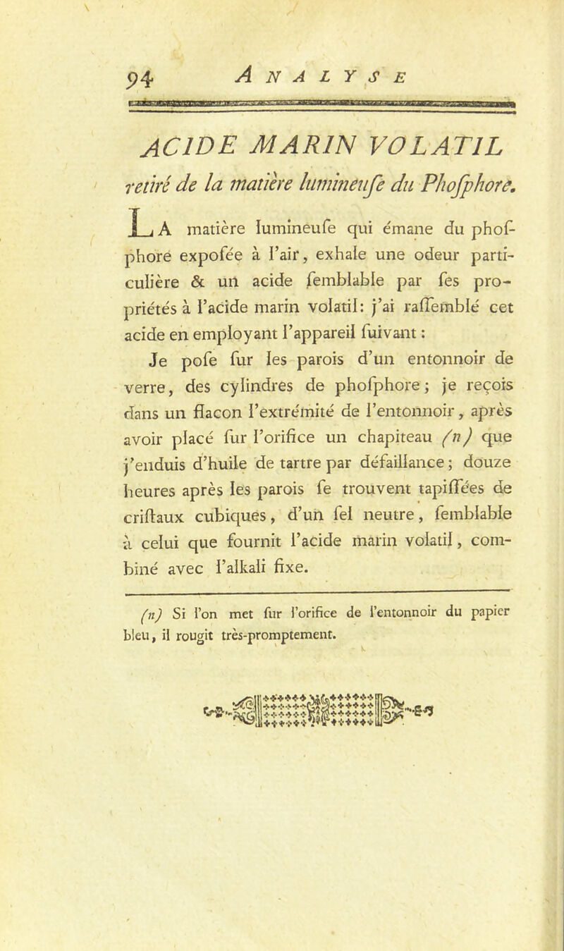 ACIDE MARIN VOLATIL retiré de la matière luminêufe du Phofphorâ. [ i A matière luminêufe qui émane du phof- phore expofée à l’air, exhale une odeur parti- culière & un acide femblable par fes pro- priétés à i’acide marin volatil: j’ai rafiemblé cet acide en employant l’appareil fui vaut : Je pofe fur les parois d’un entonnoir de verre, des cylindres de phofphore ; je reçois dans un flacon l’extrémité de l’entonnoir, après avoir placé fur l’orifice un chapiteau (n) que j’enduis d’huile de tartre par défaillance; douze heures après les parois fe trouvent tapiffées de criflaux cubiques, d’un fel neutre, femblable a celui que fournit l’acide marin volatil, com- biné avec l’alkali fixe. (n) Si l’on met fur l’orifice de l’entonnoir du papier bleu, il rougit très-promptement.