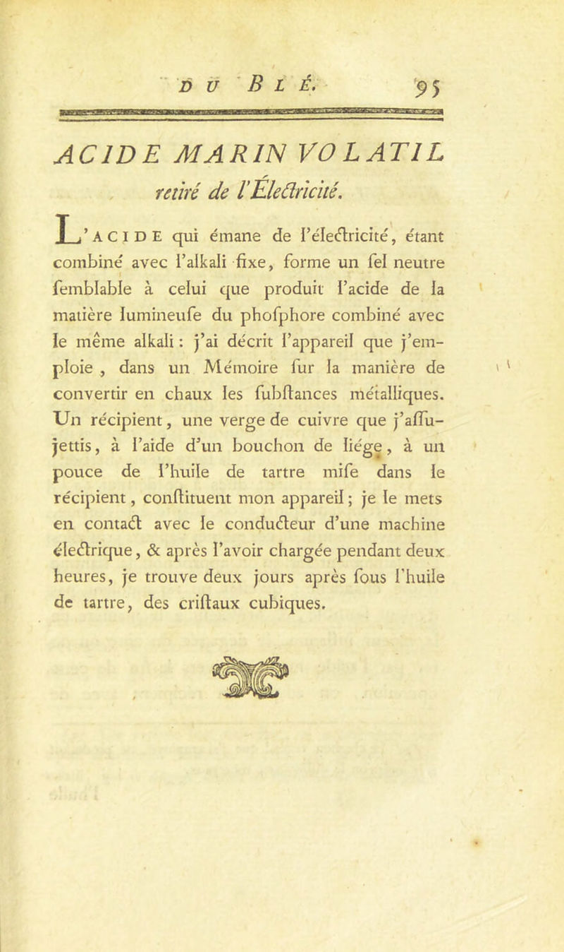 ACIDE MARIN VOLATIL retiré de l’Eledricité. Li’ACIDE qui émane de I’électricité, étant combiné avec l’alkali fixe, forme un fel neutre i femblable à celui que produit l’acide de la matière lumineufe du phofphore combiné avec le même alkali : j’ai décrit l’appareil que j’em- ploie , dans un Mémoire fur la manière de ' ' convertir en chaux les fubfiances métalliques. Un récipient, une verge de cuivre que j’affu- jettis, à l’aide d’un bouchon de liège, à un pouce de l’huile de tartre mife dans le récipient, conftituent mon appareil ; je le mets en contact avec le conducteur d’une machine électrique, & après l’avoir chargée pendant deux heures, je trouve deux jours après fous l’huile de tartre, des crifiaux cubiques.