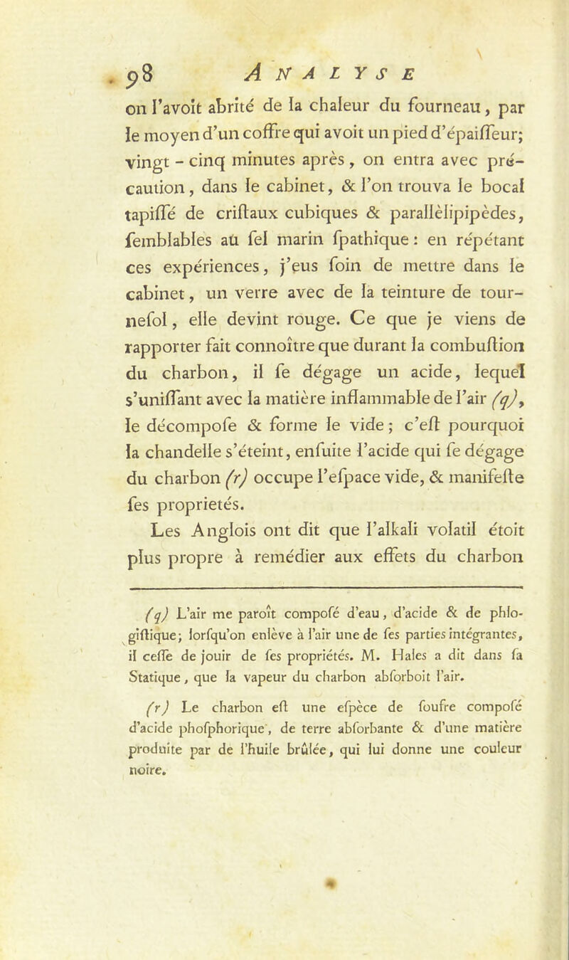 on I’avoit abrité de la chaleur du fourneau, par le moyen d’un coffre qui avoit un pied d’épaiffeur; vingt - cinq minutes après , on entra avec pré- caution , dans le cabinet, & l’on trouva le bocal tapiffé de criftaux cubiques & parallèlipipèdes, femblables aü fel marin fpathique : en répétant ces expériences, j’eus foin de mettre dans le cabinet, un verre avec de la teinture de tour- nefol, elle devint rouge. Ce que je viens de rapporter fait connoître que durant la combuftion du charbon, il fe dégage un acide, lequel s’uniffant avec la matière inflammable de l’air (q) y le décompofe 6c forme le vide ; c’eft pourquoi la chandelle s’éteint, enfuite l’acide qui fe dégage du charbon (r) occupe l’efpace vide, & manifefle fes propriétés. Les Anglois ont dit que l’alkali volatil étoit plus propre à remédier aux effets du charbon (q) L’air me paroît compofé d’eau, d’acide & de phlo- giftique; lorfqu’on enlève à l’air une de fes parties intégrantes, il celle de jouir de Tes propriétés. M. Haies a dit dans fa Statique, que la vapeur du charbon abforboit l’air. (r) Le charbon eft une efpèce de foufre compofé d’acide phofphorique, de terre abforbante & d’une matière produite par de l’huile brûlée, qui lui donne une couleur noire.