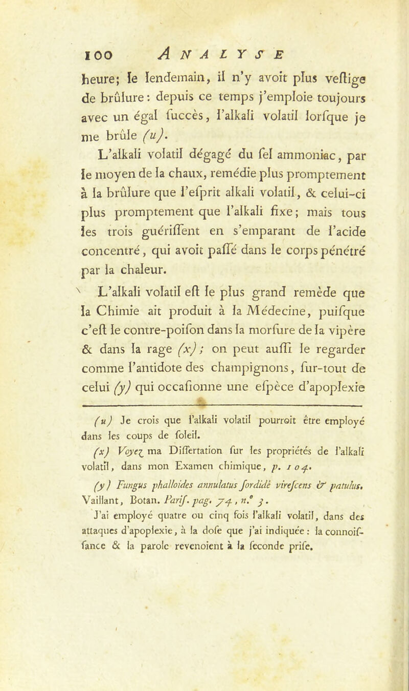 heure; le lendemain, il n’y avoit plus vertige de brûlure : depuis ce temps j’emploie toujours avec un égal fuccès, i’alkali volatil lorfque je me brûle (u). L’aikali volatil dégagé du fel ammoniac, par le moyen de la chaux, remédie plus promptement à la brûlure que i’elprit aikali volatil, & ceiui-ci plus promptement que l’aikali fixe ; mais tous les trois guériflent en s’emparant de l’acide concentré, qui avoit parte dans le corps pénétré par la chaleur. x L’aikali volatil eft le plus grand remède que la Chimie ait produit à la Médecine, puifque c’eft le contre-poifon dans la morfiire de la vipère & dans la rage (x) ; on peut aurtt le regarder comme l’antidote des champignons, fur-tout de celui (y) qui occafionne une efpèce d’apoplexie (u) Je crois que l’aikali volatil pourrait être employé dans les coups de foleil. (xJ Voye^ ma Differtation fur les propriétés de l’aikali volatil, dans mon Examen chimique, p. 104. (y ) Fungus phalloïdes anmdatus Jordidè virejcens & paru lut. Vaillant, Botan. Farif. pag. , n.° y. J’ai employé quatre ou cinq fois l’aikali volatil, dans des attaques d'apoplexie, à la dofe que j’ai indiquée : la connoif- fance & la parole revenoient à la fécondé prife.
