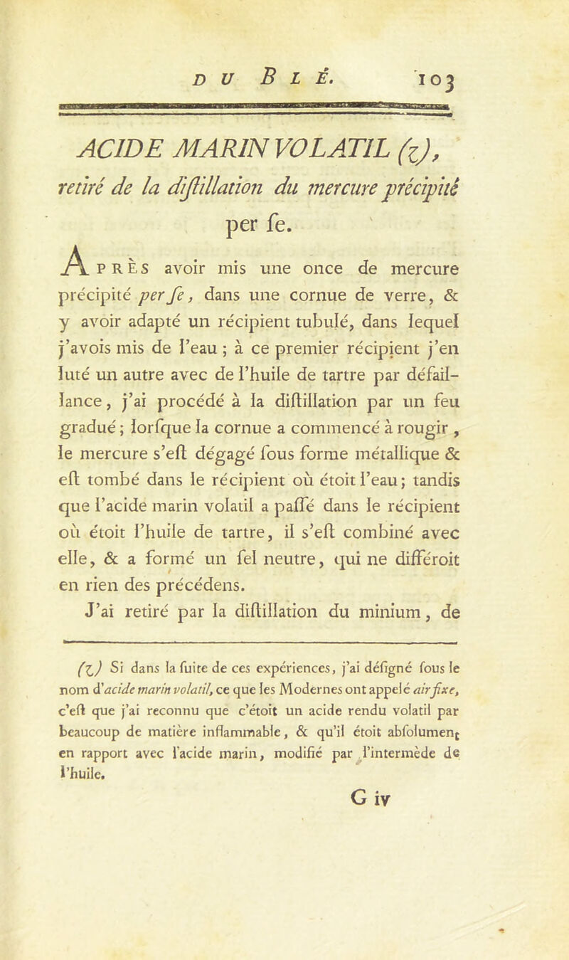 i°3 ACIDE MARIN VOLATIL fc), retiré de la dijlillation du mercure précipité per fe. .A. près avoir mis une once de mercure précipité per fe, dans une cornue de verre, & y avoir adapté un récipient tubulé, dans lequel j’avois mis de l’eau ; à ce premier récipient j’en luté un autre avec de i’huile de tartre par défail- lance , j’ai procédé à la diflillation par un feu gradué ; iorfque la cornue a commencé à rougir , le mercure s’efl dégagé fous forme métallique & eft tombé dans le récipient où étoitl’eau; tandis que l’acide marin volatil a paffé dans le récipient où étoit l’huile de tartre, il s’efl combiné avec elle, & a formé un fel neutre, qui ne différoit en rien des précédais. J’ai retiré par la diflillation du minium, de (X,) Si dans la fuite de ces expériences, j’ai défigné fous le nom à? acide marin volatil, ce que les Modernes ont appelé air fixe, c’eft que j’ai reconnu que c’étoit un acide rendu volatil par beaucoup de matière inflammable, & qu’il étoit abfoiument en rapport avec l'acide marin, modifié par l’intermède de l’huile.