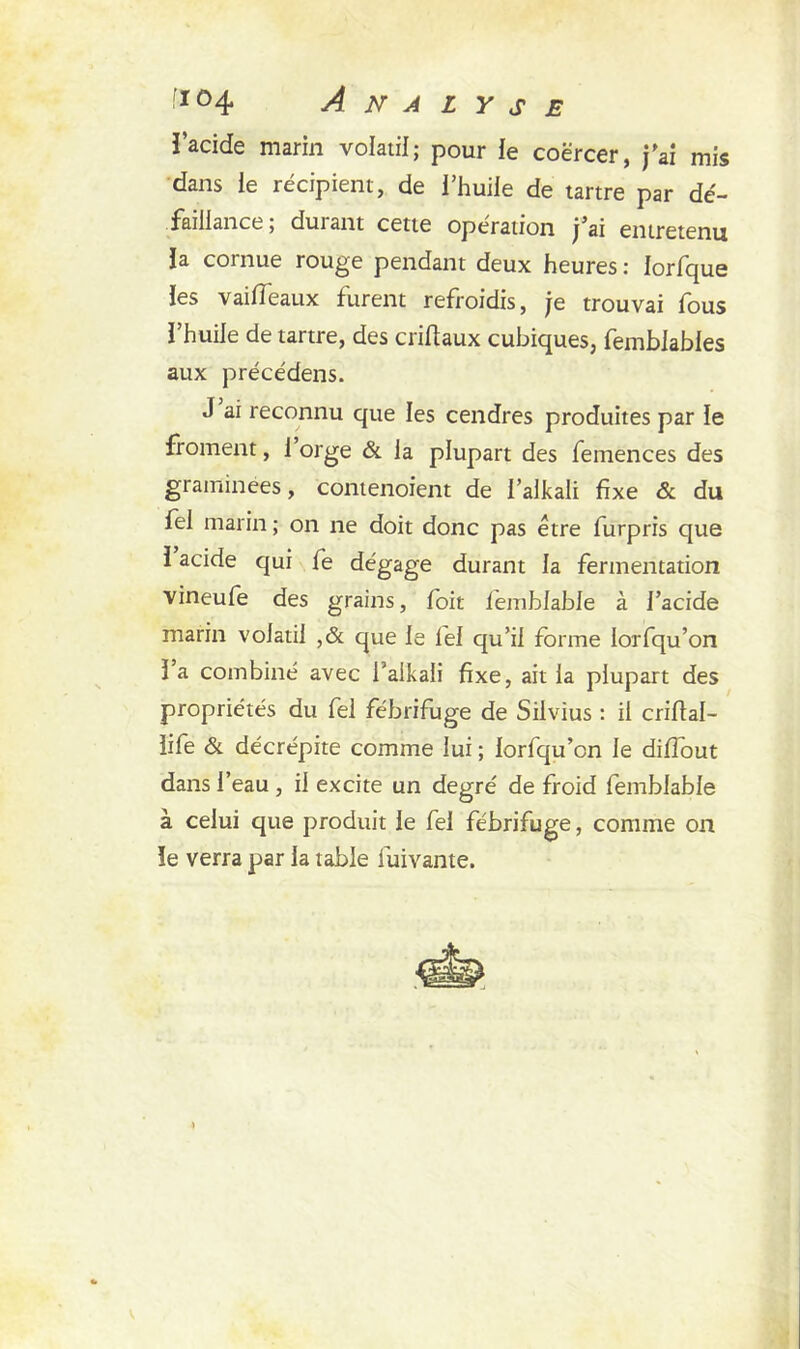 tt°4 Analyse l’acide marin volatil; pour le coërcer, j'ai mis dans ie récipient, de l’huile de tartre par dé- faillance; durant cette opération j’ai entretenu la cornue rouge pendant deux heures : lorfque les vaideaux furent refroidis, je trouvai fous l’huile de tartre, des criftaux cubiques, fembiables aux précédens. J ai reconnu que les cendres produites par le froment, 1 orge & la plupart des femences des graminées, contenoient de l’alkali fixe & du fel marin ; on ne doit donc pas être furpris que 1 acide qui fe dégage durant la fermentation vineufe des grains, foit femblable à l'acide marin volatil ,& que le fel qu’il forme lorfqu’on l’a combiné avec l’alkali fixe, ait la plupart des propriétés du fel fébrifuge de Silvius : il crifial- life & décrépite comme lui ; lorfqu’on le diflout dans l’eau , il excite un degré de froid femblable à celui que produit le fel fébrifuge, comme on le verra par la table fuivante.