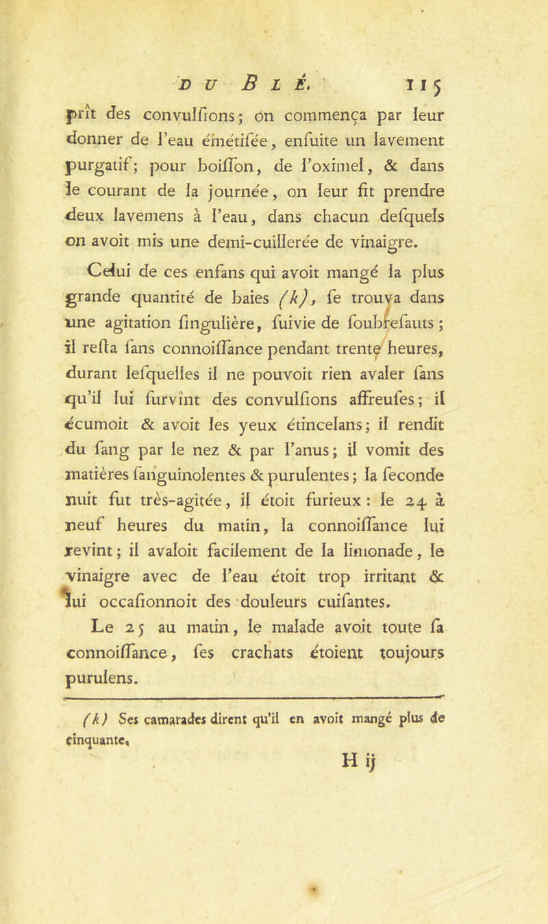 prît des convulfions; on commença par leur donner de l’eau émétifée, enfuite un lavement purgatif ; pour boiffon, de i’oximel, & dans le courant de la journée, on leur fit prendre deux iavemens à l’eau, dans chacun defquels on avoit mis une demi-cuillerée de vinaigre. Celui de ces enfans qui avoit mangé la plus grande quantité de baies (k), fe trouva dans une agitation fingulière, fuivie de foubrefauts ; il refia lans connoiffance pendant trent^ heures, durant lefquelles il ne pouvoit rien avaler fans qu’il lui furvînt des convulfions afFreufes; il ccumoit & avoit les yeux étincelans; il rendit du fang par le nez & par l’anus; il vomit des matières fanguinolentes & purulentes ; la fécondé nuit fut très-agitée, fi étoit furieux: le 24. à neuf heures du matin, la connoiffance lui revint ; il avaloit facilement de la limonade, le vinaigre avec de l’eau étoit trop irritant & lui occafionnoit des douleurs cuifantes. Le 2 5 au matin, le malade avoit toute fa connoiffance, fes crachats étoient toujours purulens. (k) Ses camarade* dirent qu’il en avoit mangé plus de cinquante, H ij