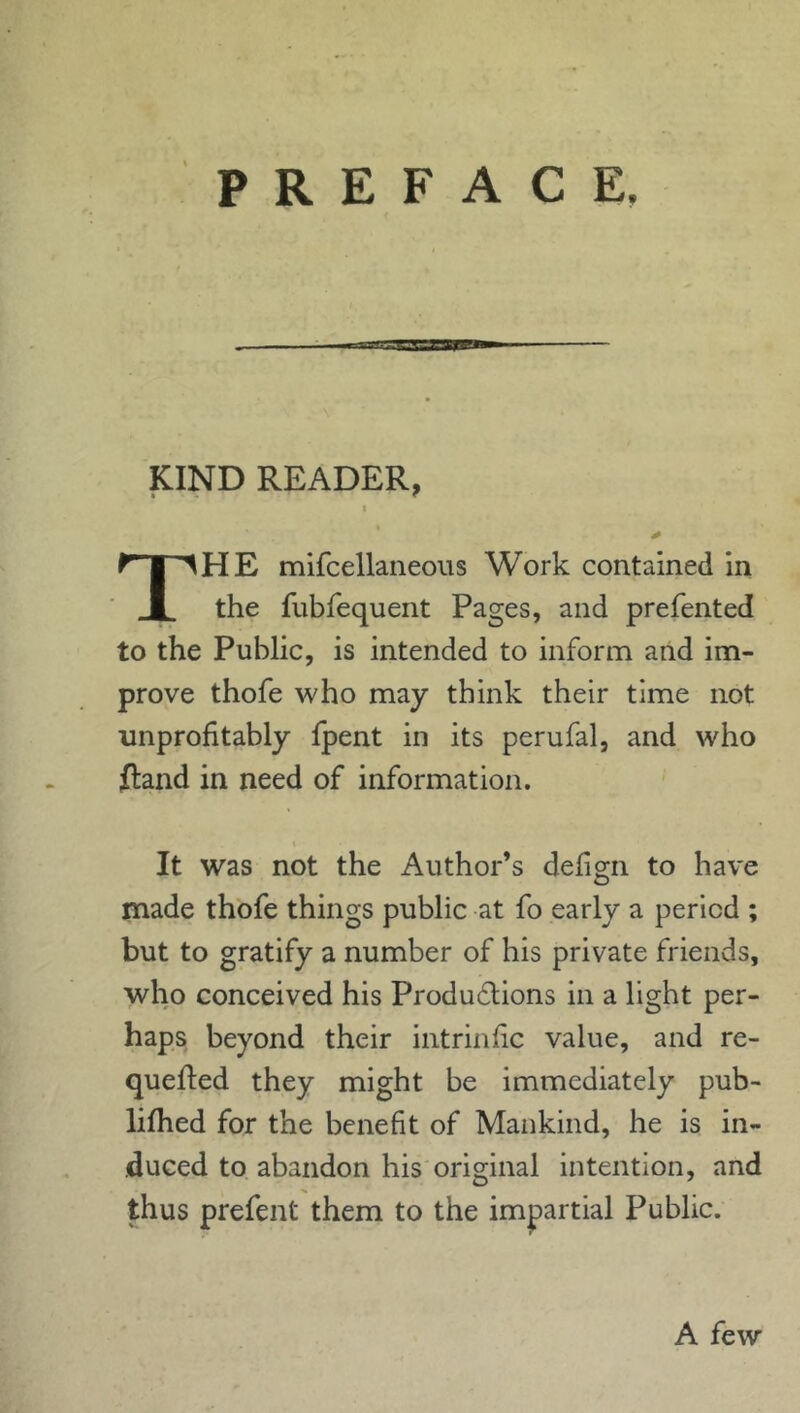 PREFACE KIND READER HE mifcellaneous Work contained in 1 the fubfequent Pages, and prefented to the Public, is intended to inform and im- prove thofe who may think their time not unprofitably fpent in its perufal, and who ftand in need of information. It was not the Author’s defign to have made thofe things public at fo early a period ; but to gratify a number of his private friends, who conceived his Productions in a light per- haps beyond their intrinfic value, and re- queued they might be immediately pub- lilhed for the benefit of Mankind, he is in- duced to abandon his original intention, and thus prefent them to the impartial Public. A few