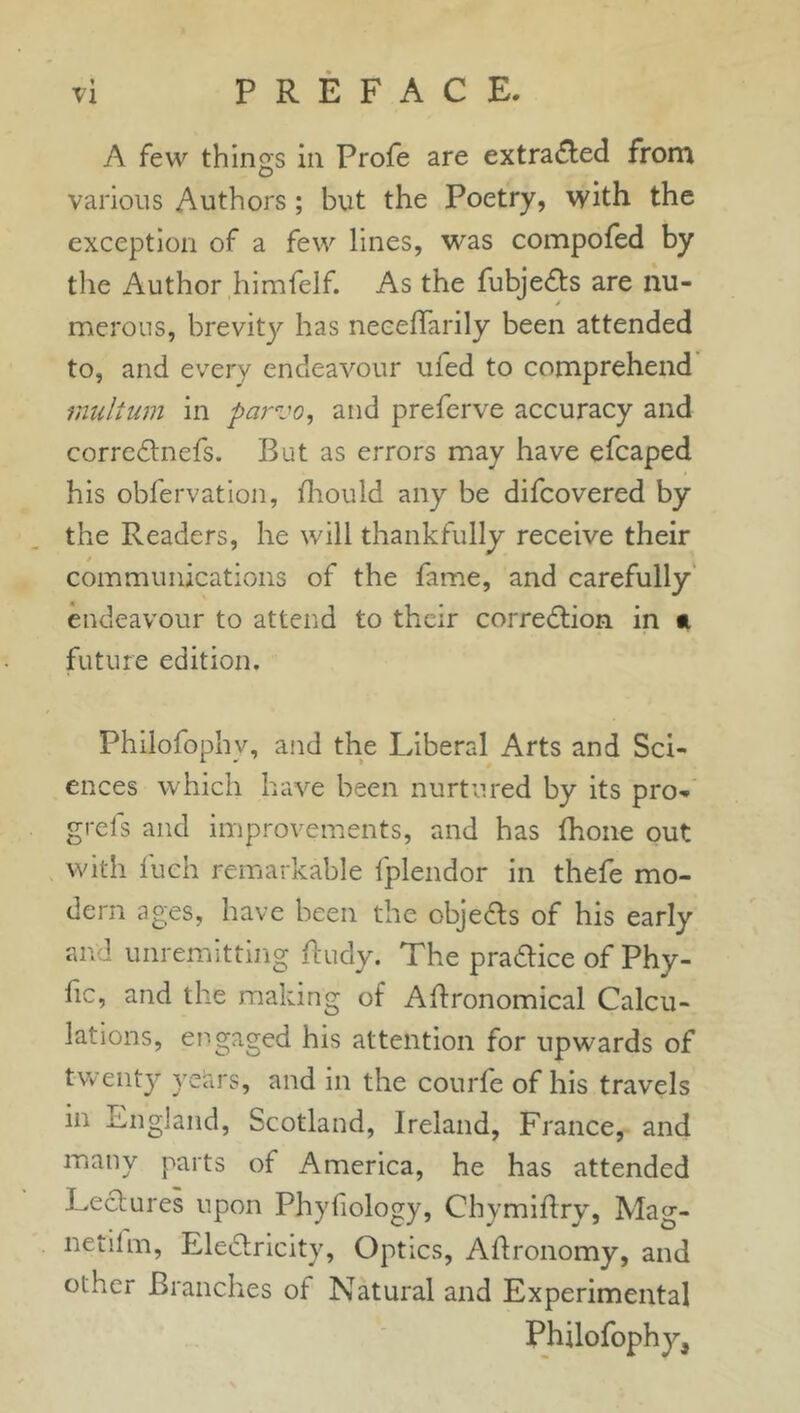 t VI PREFACE. A few things in Profe are extracted from various Authors ; but the Poetry, with the exception of a few lines, was compofed by the Author himfelf. As the fubjects are nu- s merous, brevity has neceffarily been attended to, and every endeavour uled to comprehend inultum in parvo, and preferve accuracy and correctnefs. Bat as errors may have efcaped his obfervation, Ihould any be difcovered by the Readers, he will thankfully receive their communications of the fame, and carefully endeavour to attend to their correction in a future edition. Philofophv, and the Liberal Arts and Sci- ences which have been nurtured by its pro- grels and improvements, and has fhone out with fueh remarkable lplendor in thefe mo- dern ages, have been the objects of his early and unremitting Rudy. The practice of Phy- fic, and the making of ARronomical Calcu- lations, engaged his attention for upwards of twenty years, and in the courfe of his travels in England, Scotland, Ireland, France, and many parts of America, he has attended Lectures upon Phyliology, ChymiRry, Mag- netilm, Electricity, Optics, ARronomy, and other Branches ot Natural and Experimental Philofophy,