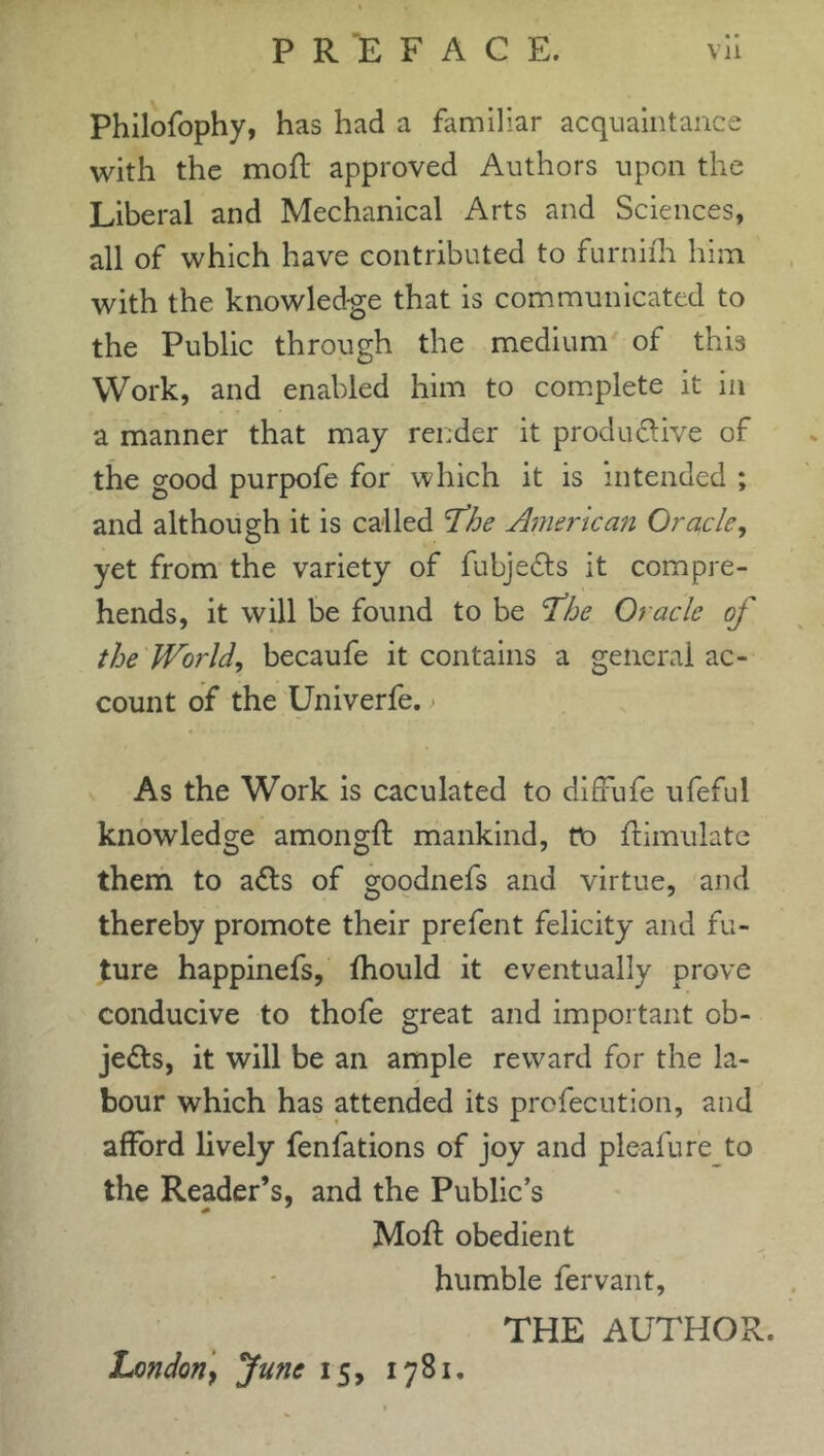 Philofophy, has had a familiar acquaintance with the moft approved Authors upon the Liberal and Mechanical Arts and Sciences, all of which have contributed to furnifti him with the knowledge that is communicated to the Public through the medium of this Work, and enabled him to complete it in a manner that may render it productive of the good purpofe for which it is intended ; and although it is called fhe American Oracle, yet from the variety of fubjeCts it compre- hends, it will be found to be 'The Oracle of the World, becaufe it contains a general ac- count of the Univerfe. As the Work is caculated to diffufe ufeful knowledge amongft mankind, tt> {Emulate them to aCts of goodnefs and virtue, and thereby promote their prefent felicity and fu- ture happinefs, ftiould it eventually prove conducive to thofe great and important ob- jects, it will be an ample reward for the la- bour which has attended its profecution, and afford lively fenfations of joy and pleafure to the Reader’s, and the Public’s Moft obedient humble fervant, THE AUTHOR. London} June 15, 1781.