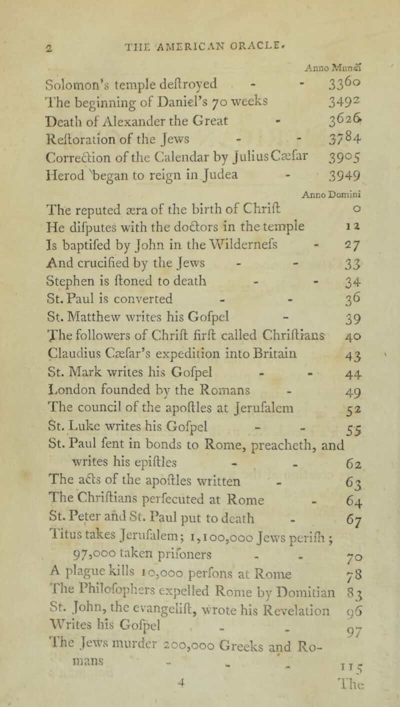 Anno Munsn Solomon’s temple deflroyed - - 33^° The beginning of Daniel’s 70 weeks 3492 Death of Alexander the Great - 3626 Reiteration of the Jews - 37^4 Correction of the Calendar by Julius Ctefar 39°5 Herod 'began to reign in Judea - 3949 Anno Domini The reputed sera of the birth of Chrift o He difputes with the doctors in the temple 1 2 Is baptifed by John in the Wildernefs - 27 And crucified by the Jews - - 33 Stephen is {toned to death - - 34 St. Paul is converted - - 36 St. Matthew writes his Gofpcl - 39 The followers of Chrift firfl called Chriftians 40 Claudius Caefar’s expedition into Britain 43 St. Mark writes his Gofpel - - 44 London founded by the Romans - 49 The council of the apoftles at Jerufalcm 52 St. Luke writes his Gofpel  “ 55 St. Paul fent in bonds to Rome, preacheth, and writes his epifiles - - 62 The acts of the apoftles written - 63 The Chriftians perfecuted at Rome - 64 St. Peter and St. Paul put to death - 67 1 itus takes Jerufalem; 1,100,000 Jews perifh ; 97,000 taken priioners - - 70 A plague kills 10,000 perfons at Rome 78 rhe Philofophers expelled Rome by Domitian 83 St. John, the evangelift, wrote his Revelation 96 W rites his Gofpel , . I he Jews murder 200,000 Greeks and Ro- mans - . ' „ 4 The