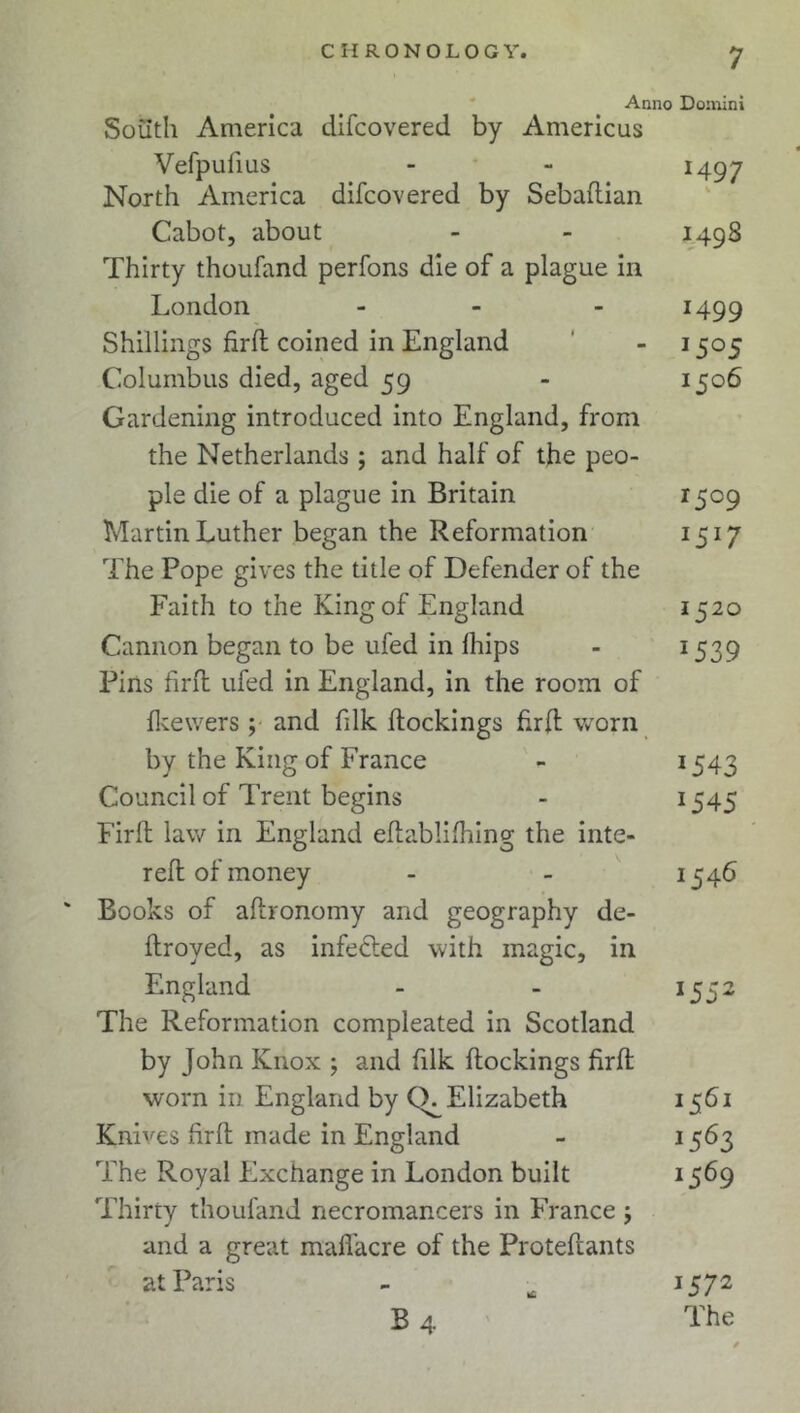Anno Domini South America difcovered by Americus Vefpufius - - 1497 North America difcovered by Sebaftian Cabot, about - - 1498 Thirty thoufand perfons die of a plague in London - 1499 Shillings fird coined in England - 1505 Columbus died, aged 59 - 1506 Gardening introduced into England, from the Netherlands; and half of the peo- ple die of a plague in Britain 15c9 Martin Luther began the Reformation 1517 The Pope gives the title of Defender of the Faith to the King of England 152o Cannon began to be ufed in llnps - 1539 Pins firft ufed in England, in the room of fkewers ; and filk dockings firft worn by the King of France - *543 Council of Trent begins - 1545 Firft law in England eftablifhing the inte- reft of money - - 154b ' Books of adronomy and geography de- ftroyed, as infected with magic, in England - - 1552 The Reformation compleated in Scotland by John Knox ; and filk dockings fird worn in England by (X Elizabeth 1561 Knives fird made in England - 1563 The Royal Exchange in London built 1569 Thirty thoufand necromancers in France j and a great madacre of the Protedants at Paris - ^ 1572 B 4 rPhe