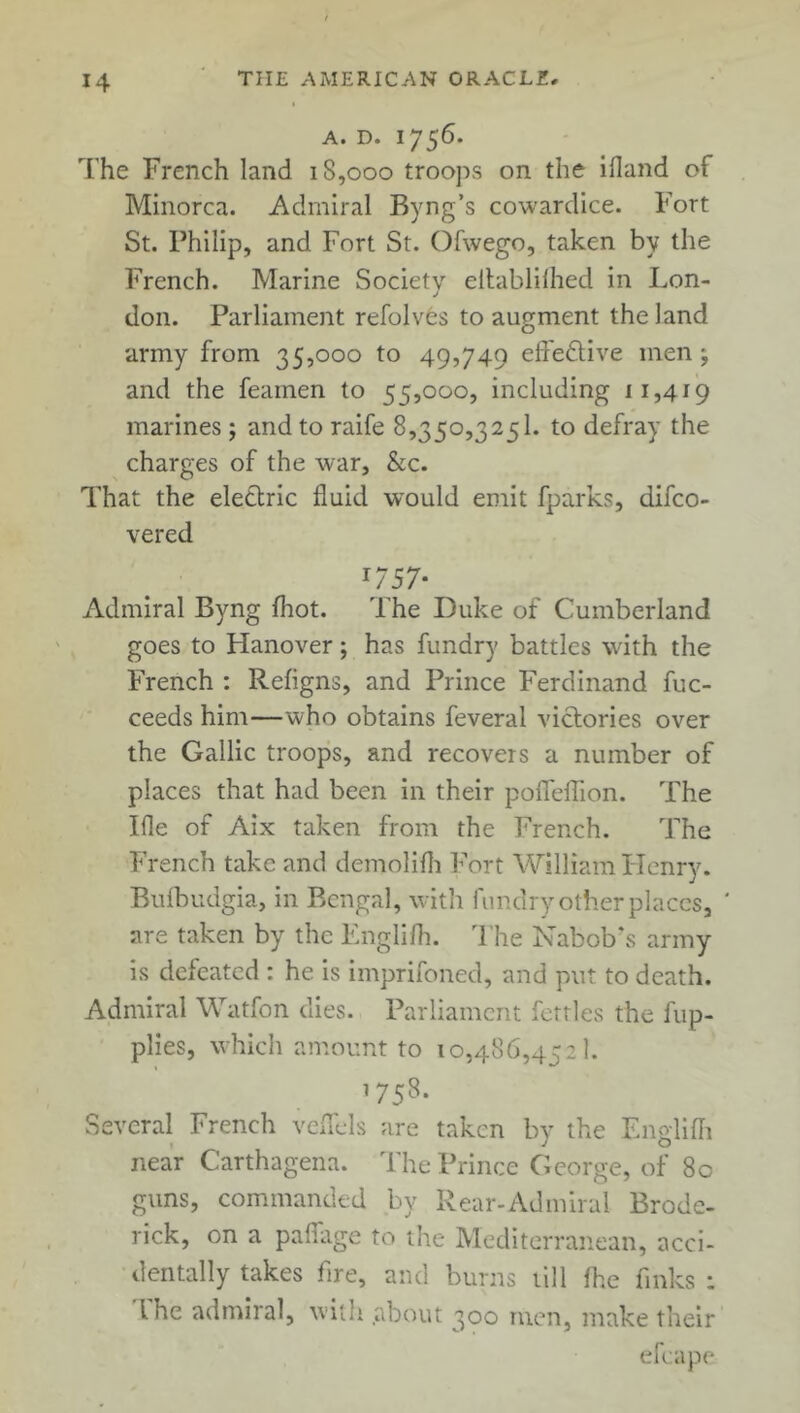 A. D. 1756. The French land iS,ooo troops on the ifland of Minorca. Admiral Byng’s cowardice. Fort St. Philip, and Fort St. Ofwego, taken by the French. Marine Society eltablilhed in Lon- J don. Parliament refolves to augment the land army from 35,000 to 49,749 effe&ive men; and the feamen to 55,000, including 11,419 marines ; and to raife 8,350,325 k to defray the charges of the war, &c. That the eletlric fluid would emit fparks, difco- vered '757- Admiral Byng fhot. The Duke of Cumberland goes to Hanover; has fundry battles with the French : Refigns, and Prince Ferdinand fuc- ceeds him—who obtains feveral victories over the Gallic troops, and recovers a number of places that had been in their pofTefTion. The Ifle of Aix taken from the French. The French take and demolifh Fort William Henry. Bufbudgia, in Bengal, with fundry other places, ' are taken by the Fnglifh. The Nabob's army is defeated : he is imprifoned, and put to death. Admiral Watfon dies. Parliament fettles the fup- plies, which amount to 10,486,452 k 1758. Several French veffels are taken by the Fnglifh near Carthagena. The Prince George, of 80 guns, commanded by Rear-Admiral Brode- rick, on a paffage to the Mediterranean, acci- dentally takes fire, and burns till (he finks : l he admiral, with about 300 men, make their efcape