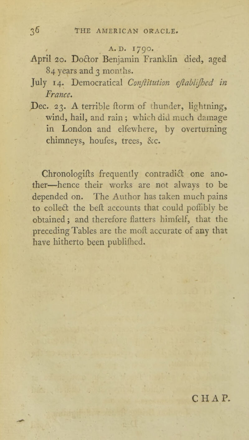 , A. D. 1790. April 20. Dodor Benjamin Franklin died, aged 84 years and 3 months. July 14. Democratical Conjliiution ejlabiijhed in France. Dec. 23. A terrible ftorm of thunder, lightning, wind, hail, and rain ; which did much damage in London and elfewhere, by overturning chimneys, houfes, trees, &c. Chronologifts frequently contradict one ano- ther—hence their works are not always to be depended on. The Author has taken much pains to colled the bed accounts that could poffibly be obtained; and therefore flatters himfelf, that the preceding Tables are the molt accurate of any that have hitherto been publiflied.