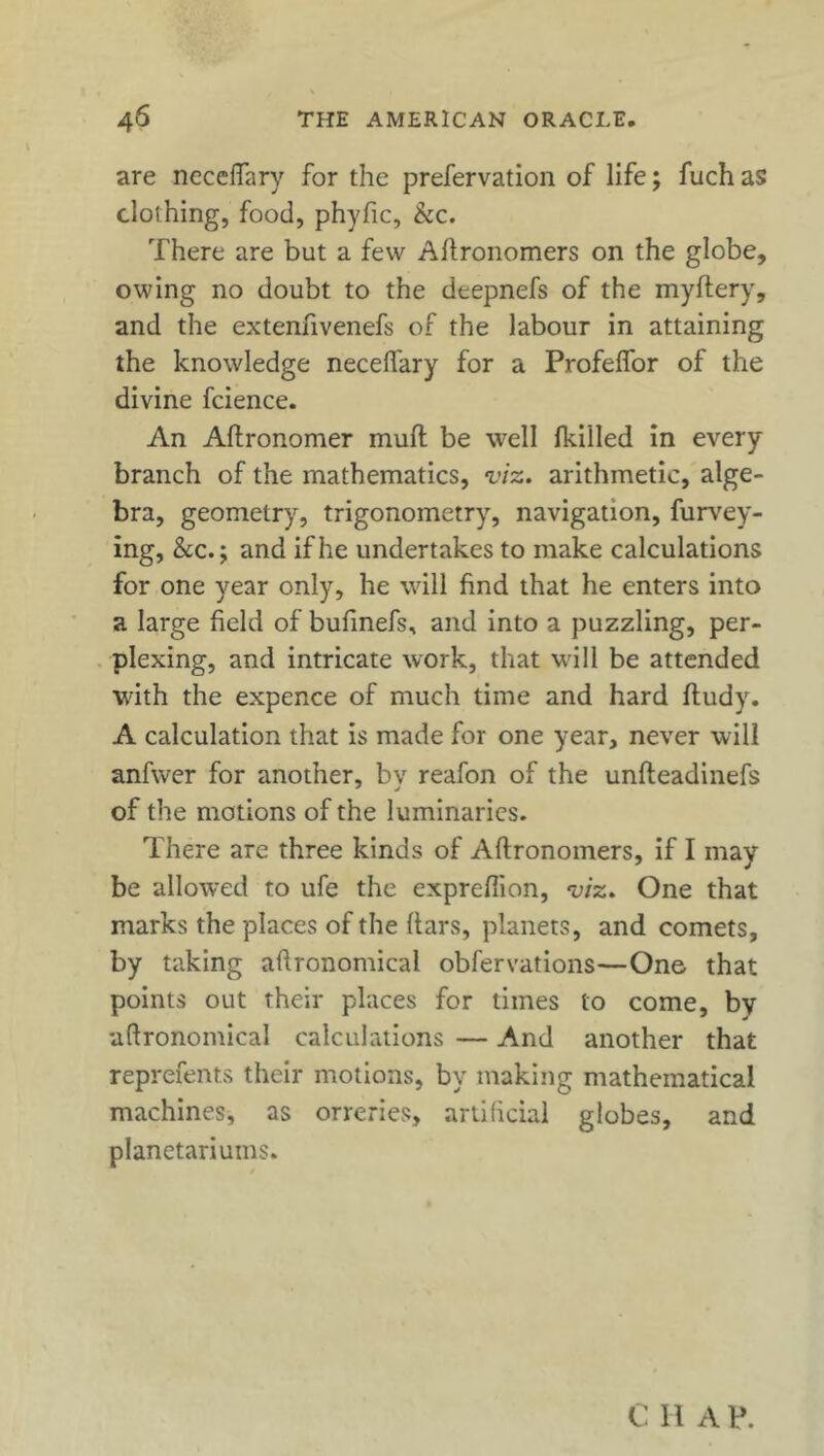 are neceffary for the prefervation of life; fuch as clothing, food, phyfic, kc. There are but a few Aflronomers on the globe, owing no doubt to the dtepnefs of the myftery, and the extenfivenefs of the labour in attaining the knowledge necelfary for a Profelfor of the divine fcience. An Aftronomer muft be well fkilled in every branch of the mathematics, viz. arithmetic, alge- bra, geometry, trigonometry, navigation, furvey- ing, kc.; and if he undertakes to make calculations for one year only, he will find that he enters into a large field of bufinefs, and into a puzzling, per- plexing, and intricate work, that will be attended with the expence of much time and hard fludy. A calculation that is made for one year, never will anfwer for another, by reafon of the unfteadinefs of the motions of the luminaries. There are three kinds of Aflronomers, if I may be allowed to ufe the expreflion, viz. One that marks the places of the ftars, planets, and comets, by taking agronomical obfervations—One that points out their places for times to come, by uftronomical calculations — And another that reprefents their motions, by making mathematical machines, as orreries, artificial globes, and planetariums. C II A P.