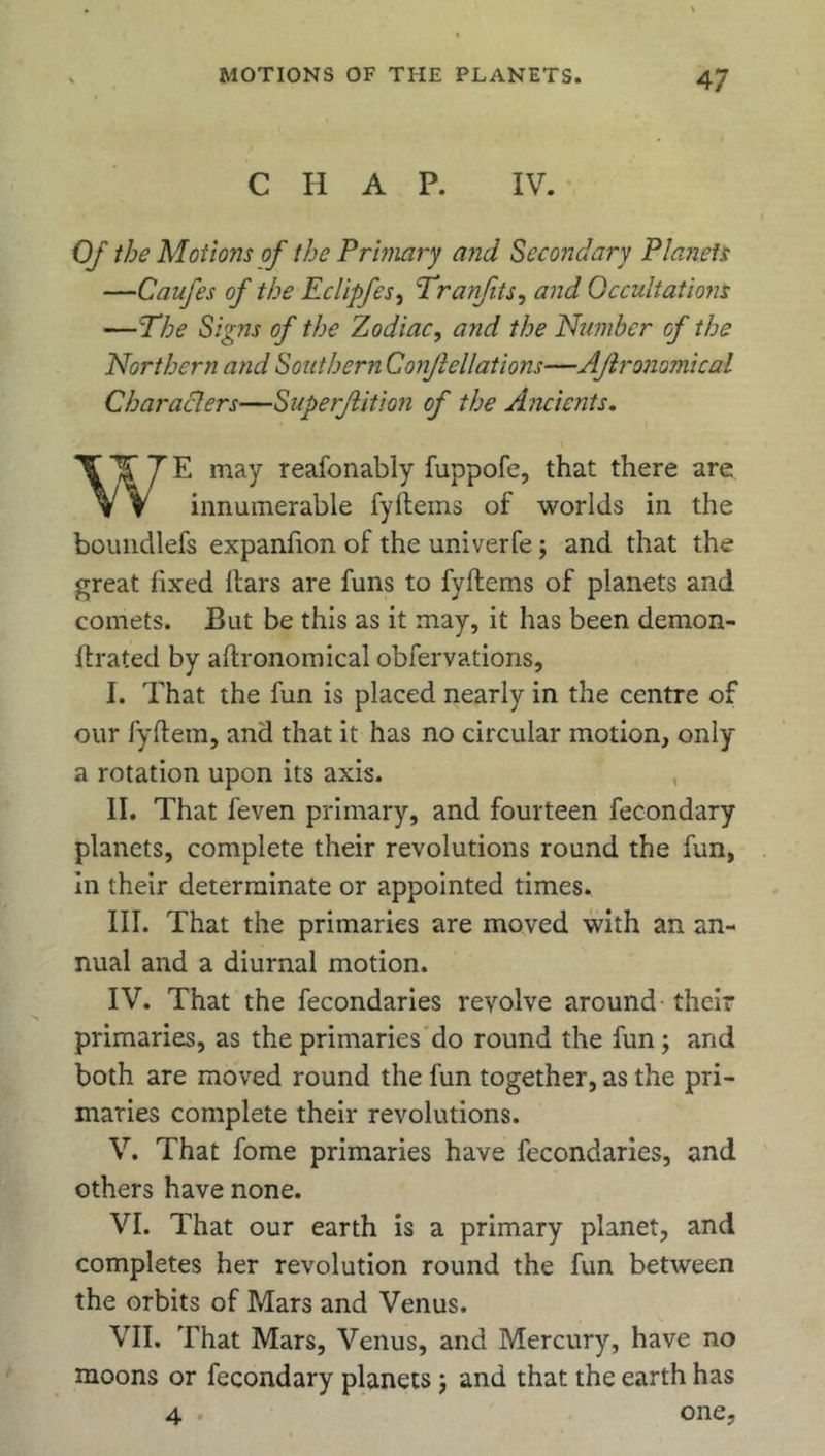 C H A P. IV. Of the Motions of the Primary and Secondary Planets —Caufes of the Eclipfes, Tranfits, and Gccultations —The Signs of the Zodiac, and the Number of the Northern and Southern Conjlellations—Ajlronomical Characters—Superflition of the Ancients. WE may reafonably fuppofe, that there are innumerable fyftems of worlds in the boundlefs expanfion of the univerfe; and that the great fixed liars are funs to fyftems of planets and comets. But be this as it may, it has been demon- ftrated by aftronomical obfervations, I. That the fun is placed nearly in the centre of our fyftem, and that it has no circular motion, only a rotation upon its axis. II. That feven primary, and fourteen fecondary planets, complete their revolutions round the fun, in their determinate or appointed times. III. That the primaries are moved with an an- nual and a diurnal motion. IV. That the fecondaries revolve around their primaries, as the primaries do round the fun; and both are moved round the fun together, as the pri- maries complete their revolutions. V. That fome primaries have fecondaries, and others have none. VI. That our earth is a primary planet, and completes her revolution round the fun between the orbits of Mars and Venus. VII. That Mars, Venus, and Mercury, have no moons or fecondary planets j and that the earth has 4 . one,