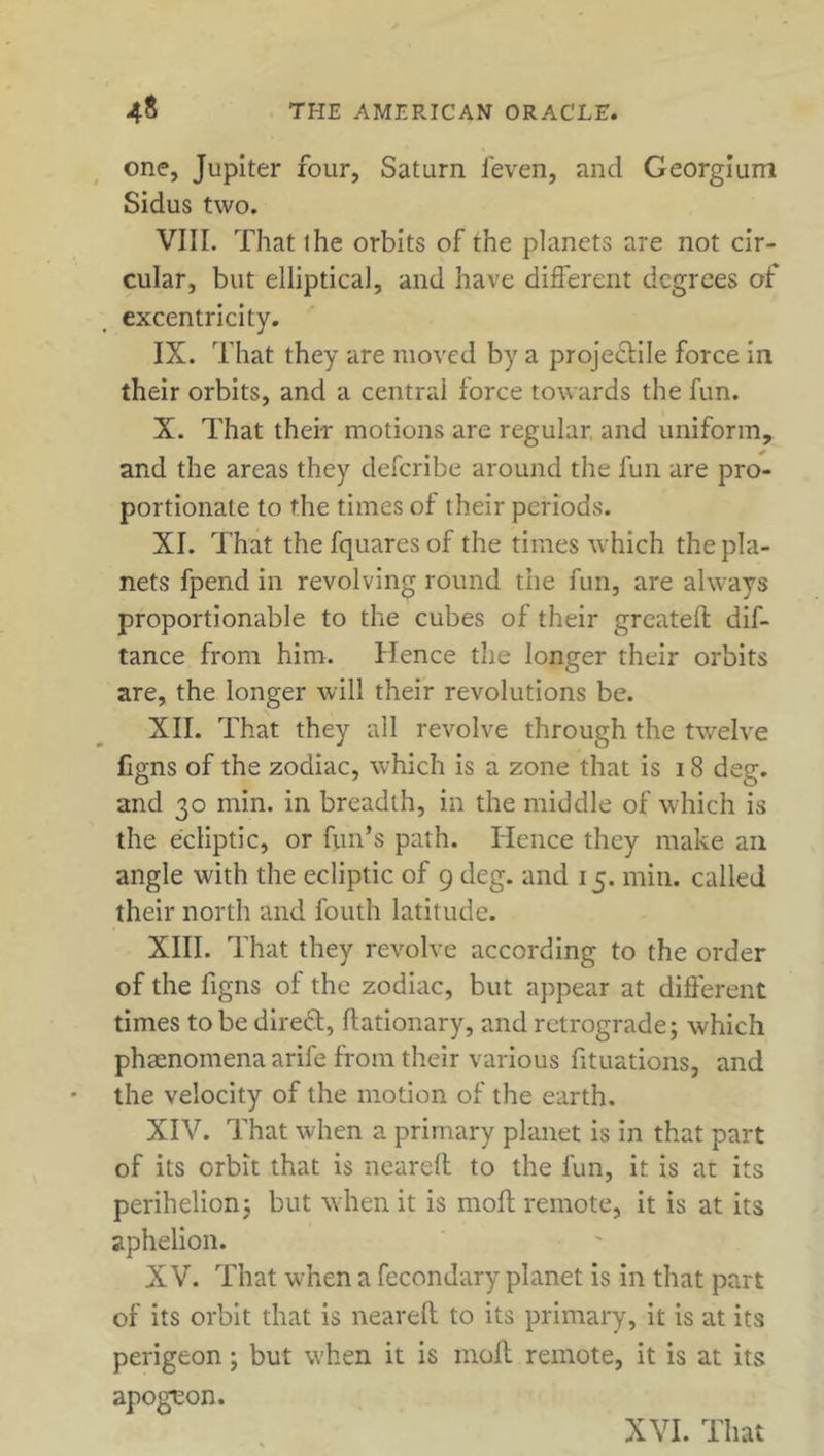 one, Jupiter four, Saturn feven, and Georgium Sidus two. VIII. That the orbits of the planets are not cir- cular, but elliptical, and have different degrees of excentricity. IX. That they are moved by a projectile force in their orbits, and a central force towards the fun. X. That their motions are regular and uniform, and the areas they deferibe around the fun are pro- portionate to the times of their periods. XI. That the fquares of the times which the pla- nets fpend in revolving round the fun, are always proportionable to the cubes of their greateft dif- tance from him. Hence the longer their orbits are, the longer will their revolutions be. XII. That they all revolve through the twelve figns of the zodiac, which is a zone that is 18 deg. and 30 min. in breadth, in the middle of which is the ecliptic, or fun’s path. Hence they make ail angle with the ecliptic of 9 deg. and 15. min. called their north and fouth latitude. XIII. That they revolve according to the order of the figns of the zodiac, but appear at different times to be dir eft, flationary, and retrograde; which phaenomena arife from their various fituations, and the velocity of the motion of the earth. XIV. That when a primary planet is in that part of its orbit that is neared to the fun, it is at its perihelion; but when it is moll remote, it is at its aphelion. XV. That w’hen a fecondary planet is in that part of its orbit that is neared to its primary, it is at its perigeon; but when it is mod remote, it is at its apoguon.
